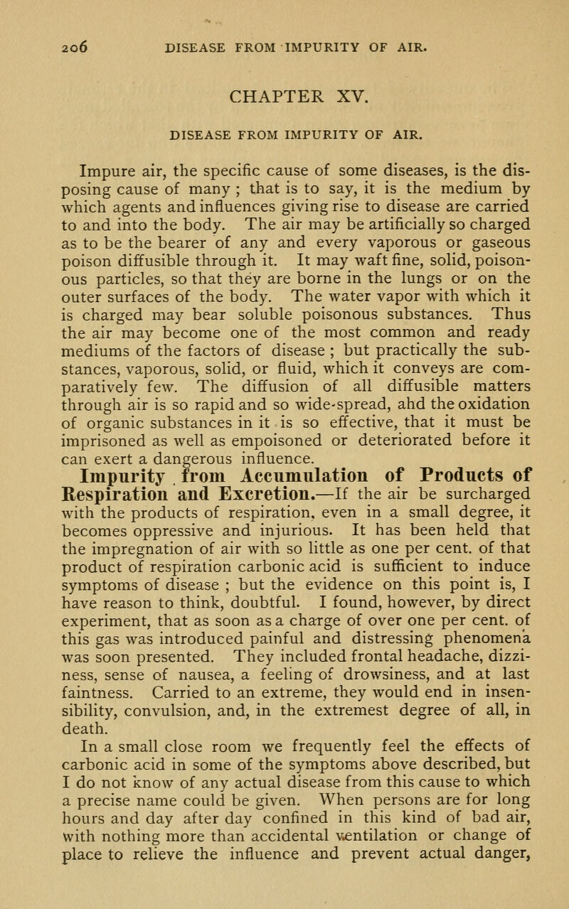 CHAPTER XV. DISEASE FROM IMPURITY OF AIR. Impure air, the specific cause of some diseases, is the dis- posing cause of many ; that is to say, it is the medium by which agents and influences giving rise to disease are carried to and into the body. The air may be artificially so charged as to be the bearer of any and every vaporous or gaseous poison diffusible through it. It may waft fine, solid, poison- ous particles, so that they are borne in the lungs or on the outer surfaces of the body. The water vapor with which it is charged may bear soluble poisonous substances. Thus the air may become one of the most common and ready mediums of the factors of disease ; but practically the sub- stances, vaporous, solid, or fluid, which it conveys are com- paratively few. The diffusion of all diffusible matters through air is so rapid and so wide-spread, ahd the oxidation of organic substances in it is so effective, that it must be imprisoned as well as empoisoned or deteriorated before it can exert a dangerous influence. Impurity from Accumulation of Products of Respiration and Excretion.—If the air be surcharged with the products of respiration, even in a small degree, it becomes oppressive and injurious. It has been held that the impregnation of air with so little as one per cent, of that product of respiration carbonic acid is sufficient to induce symptoms of disease ; but the evidence on this point is, I have reason to think, doubtful. I found, however, by direct experiment, that as soon as a charge of over one per cent, of this gas was introduced painful and distressing phenomena was soon presented. They included frontal headache, dizzi- ness, sense of nausea, a feeling of drowsiness, and at last faintness. Carried to an extreme, they would end in insen- sibility, convulsion, and, in the extremest degree of all, in death. In a small close room we frequently feel the effects of carbonic acid in some of the symptoms above described, but I do not icnow of any actual disease from this cause to which a precise name could be given. When persons are for long hours and day after day confined in this kind of bad air, with nothing more than accidental ventilation or change of place to relieve the influence and prevent actual danger,