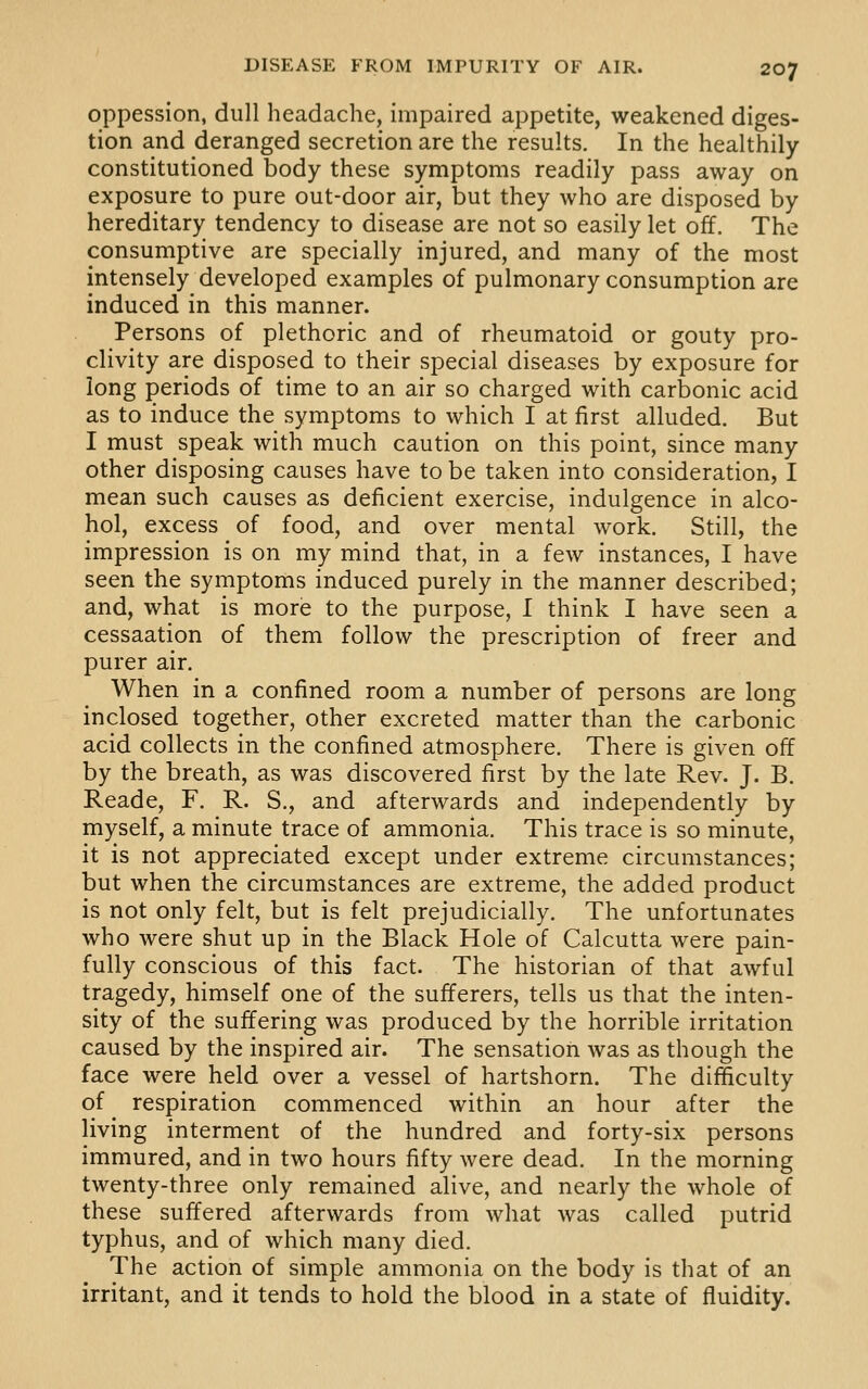 oppession, dull headache, impaired appetite, weakened diges- tion and deranged secretion are the results. In the healthily constitutioned body these symptoms readily pass away on exposure to pure out-door air, but they who are disposed by hereditary tendency to disease are not so easily let off. The consumptive are specially injured, and many of the most intensely developed examples of pulmonary consumption are induced in this manner. Persons of plethoric and of rheumatoid or gouty pro- clivity are disposed to their special diseases by exposure for long periods of time to an air so charged with carbonic acid as to induce the symptoms to which I at first alluded. But I must speak with much caution on this point, since many other disposing causes have to be taken into consideration, I mean such causes as deficient exercise, indulgence in alco- hol, excess of food, and over mental work. Still, the impression is on my mind that, in a few instances, I have seen the symptoms induced purely in the manner described; and, what is more to the purpose, I think I have seen a cessaation of them follow the prescription of freer and purer air. When in a confined room a number of persons are long inclosed together, other excreted matter than the carbonic acid collects in the confined atmosphere. There is given off by the breath, as was discovered first by the late Rev. J. B. Reade, F. R. S., and afterwards and independently by myself, a minute trace of ammonia. This trace is so minute, it is not appreciated except under extreme circumstances; but when the circumstances are extreme, the added product is not only felt, but is felt prejudicially. The unfortunates who were shut up in the Black Hole of Calcutta were pain- fully conscious of this fact. The historian of that awful tragedy, himself one of the sufferers, tells us that the inten- sity of the suffering was produced by the horrible irritation caused by the inspired air. The sensation was as though the face were held over a vessel of hartshorn. The difficulty of respiration commenced within an hour after the living interment of the hundred and forty-six persons immured, and in two hours fifty were dead. In the morning twenty-three only remained alive, and nearly the whole of these suffered afterwards from what was called putrid typhus, and of which many died. The action of simple ammonia on the body is that of an irritant, and it tends to hold the blood in a state of fluidity.