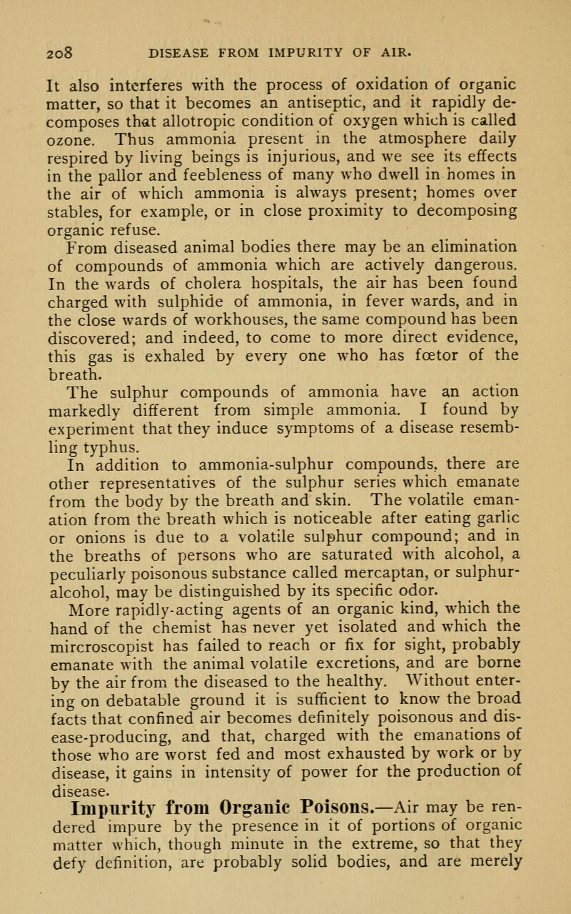 It also interferes with the process of oxidation of organic matter, so that it becomes an antiseptic, and it rapidly de- composes that allotropic condition of oxygen which is called ozone. Thus ammonia present in the atmosphere daily respired by living beings is injurious, and we see its effects in the pallor and feebleness of many who dwell in homes in the air of which ammonia is always present; homes over stables, for example, or in close proximity to decomposing organic refuse. From diseased animal bodies there may be an elimination of compounds of ammonia which are actively dangerous. In the wards of cholera hospitals, the air has been found charged with sulphide of ammonia, in fever wards, and in the close wards of workhouses, the same compound has been discovered; and indeed, to come to more direct evidence, this gas is exhaled by every one who has foetor of the breath. The sulphur compounds of ammonia have an action markedly different from simple ammonia. I found by experiment that they induce symptoms of a disease resemb- ling typhus. In addition to ammonia-sulphur compounds, there are other representatives of the sulphur series which emanate from the body by the breath and skin. The volatile eman- ation from the breath which is noticeable after eating garlic or onions is due to a volatile sulphur compound; and in the breaths of persons who are saturated with alcohol, a peculiarly poisonous substance called mercaptan, or sulphur- alcohol, may be distinguished by its specific odor. More rapidly-acting agents of an organic kind, which the hand of the chemist has never yet isolated and which the mircroscopist has failed to reach or fix for sight, probably emanate with the animal volatile excretions, and are borne by the air from the diseased to the healthy. Without enter- ing on debatable ground it is sufficient to know the broad facts that confined air becomes definitely poisonous and dis- ease-producing, and that, charged with the emanations of those who are worst fed and most exhausted by work or by disease, it gains in intensity of power for the production of disease. Impurity from Organic Poisons.—Air may be ren- dered impure by the presence in it of portions of organic matter which, though minute in the extreme, so that they defy definition, are probably solid bodies, and are merely