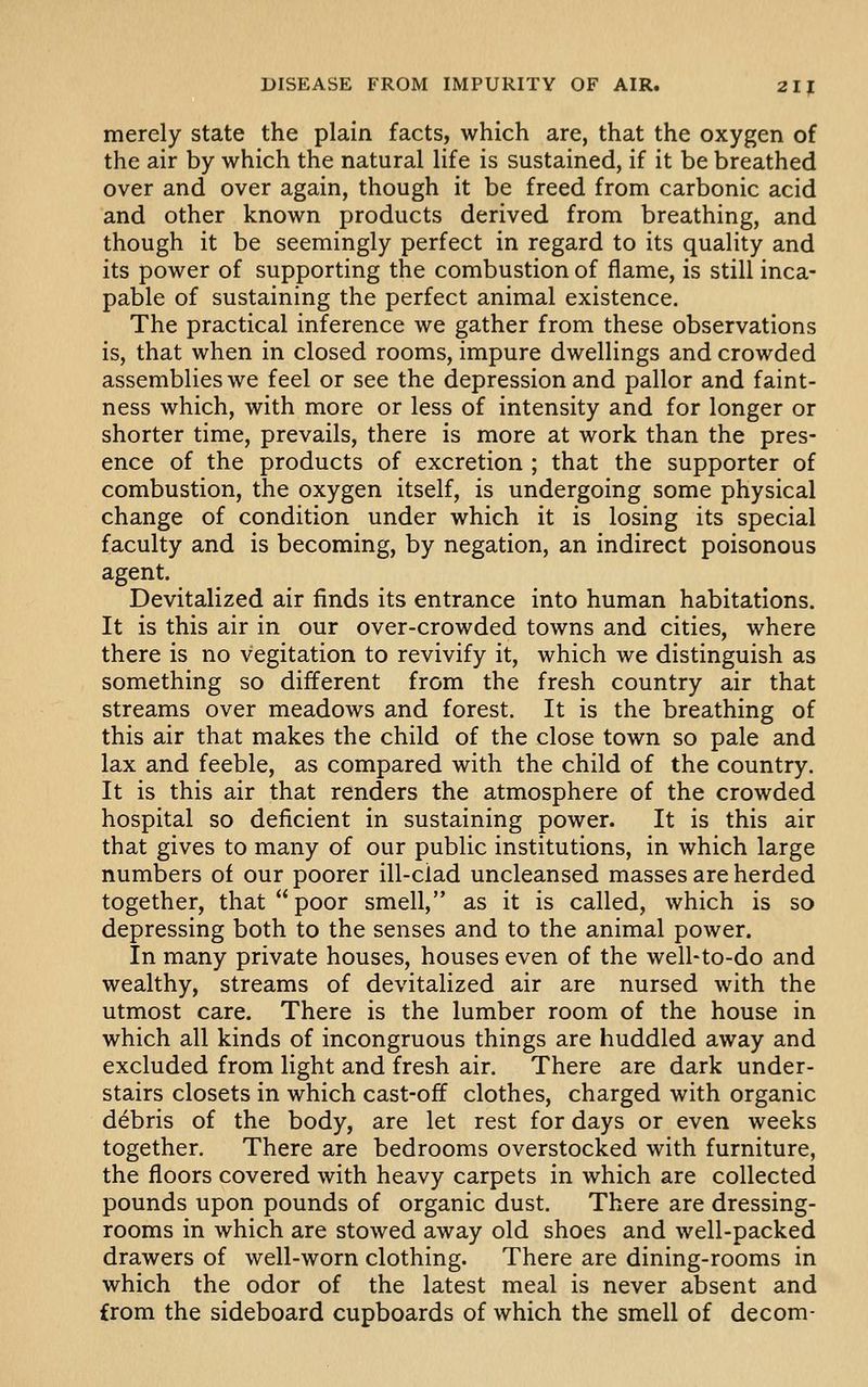 merely state the plain facts, which are, that the oxygen of the air by which the natural life is sustained, if it be breathed over and over again, though it be freed from carbonic acid and other known products derived from breathing, and though it be seemingly perfect in regard to its quality and its power of supporting the combustion of flame, is still inca- pable of sustaining the perfect animal existence. The practical inference we gather from these observations is, that when in closed rooms, impure dwellings and crowded assemblies we feel or see the depression and pallor and faint- ness which, with more or less of intensity and for longer or shorter time, prevails, there is more at work than the pres- ence of the products of excretion ; that the supporter of combustion, the oxygen itself, is undergoing some physical change of condition under which it is losing its special faculty and is becoming, by negation, an indirect poisonous agent. Devitalized air finds its entrance into human habitations. It is this air in our over-crowded towns and cities, where there is no vegitation to revivify it, which we distinguish as something so different from the fresh country air that streams over meadows and forest. It is the breathing of this air that makes the child of the close town so pale and lax and feeble, as compared with the child of the country. It is this air that renders the atmosphere of the crowded hospital so deficient in sustaining power. It is this air that gives to many of our public institutions, in which large numbers of our poorer ill-ciad uncleansed masses are herded together, that poor smell, as it is called, which is so depressing both to the senses and to the animal power. In many private houses, houses even of the well-to-do and wealthy, streams of devitalized air are nursed with the utmost care. There is the lumber room of the house in which all kinds of incongruous things are huddled away and excluded from light and fresh air. There are dark under- stairs closets in which cast-off clothes, charged with organic debris of the body, are let rest for days or even weeks together. There are bedrooms overstocked with furniture, the floors covered with heavy carpets in which are collected pounds upon pounds of organic dust. There are dressing- rooms in which are stowed away old shoes and well-packed drawers of well-worn clothing. There are dining-rooms in which the odor of the latest meal is never absent and from the sideboard cupboards of which the smell of decom-