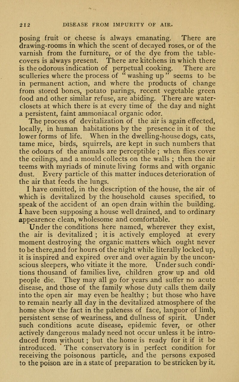 posing fruit or cheese is always emanating. There are drawing-rooms in which the scent of decayed roses, or of the varnish from the furniture, or of the dye from the table- covers is always present. There are kitchens in which there is the odorous indication of perpetual cooking. There are sculleries where the process of  washing up  seems to be in permanent action, and where the products of change from stored bones, potato parings, recent vegetable green food and other similar refuse, are abiding. There are water- closets at which there is at every time of the day and night a persistent, faint ammoniacal organic odor. The process of devitalization of the air is again effected, locally, in human habitations by the presence in it of the lower forms of life. When in the dwelling-house dogs, cats, tame mice, birds, squirrels, are kept in such numbers that the odours of the animals are perceptible ; when flies cover the ceilings, and a mould collects on the walls ; then the air teems with myriads of minute living forms and with organic dust. Every particle of this matter induces deterioration of the air that feeds the lungs. I have omitted, in the description of the house, the air of which is devitalized by the household causes specified, to speak of the accident of an open drain within the building. 1 have been supposing a house well drained, and to ordinary appearence clean, wholesome and comfortable. Under the conditions here named, wherever they exist, the air is devitalized ; it is actively employed at every moment destroying the organic matters which ought never to be there,and for hours of the night while literally locked up, it is inspired and expired over and over again by the uncon- scious sleepers, who vitiate it the more. Under such condi- tions thousand of families live, children grow up and old people die. They may all go for years and suffer no acute disease, and those of the family whose duty calls them daily into the open air may even be healthy ; but those who have to remain nearly all day in the devitalized atmosphere of the home show the fact in the paleness of face, languor of limb, persistent sense of weariness, and dullness of spirit. Under such conditions acute disease, epidemic fever, or other actively dangerous malady need not occur unless it be intro- duced from without; but the home is ready for it if it be introduced. ' The conservatory is in perfect condition for receiving the poisonous particle, and the persons exposed to the poison are in a state of preparation to be stricken by it.
