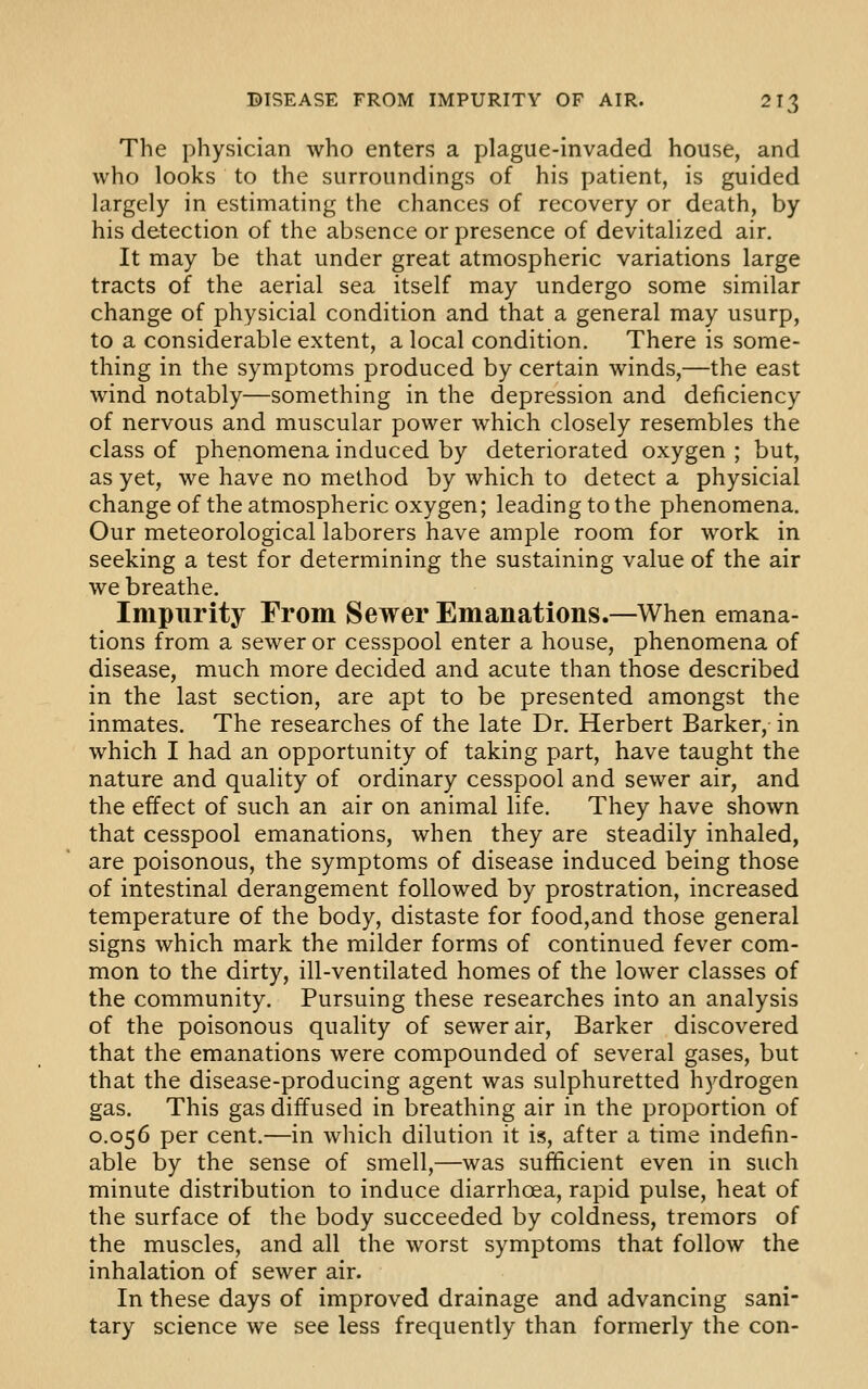 The physician who enters a plague-invaded house, and who looks to the surroundings of his patient, is guided largely in estimating the chances of recovery or death, by his detection of the absence or presence of devitalized air. It may be that under great atmospheric variations large tracts of the aerial sea itself may undergo some similar change of physicial condition and that a general may usurp, to a considerable extent, a local condition. There is some- thing in the symptoms produced by certain winds,—the east wind notably—something in the depression and deficiency of nervous and muscular power which closely resembles the class of phenomena induced by deteriorated oxygen ; but, as yet, we have no method by which to detect a physicial changeof the atmospheric oxygen; leading to the phenomena. Our meteorological laborers have ample room for work in seeking a test for determining the sustaining value of the air we breathe. Impurity From Sewer Emanations.—When emana- tions from a sewer or cesspool enter a house, phenomena of disease, much more decided and acute than those described in the last section, are apt to be presented amongst the inmates. The researches of the late Dr. Herbert Barker, in which I had an opportunity of taking part, have taught the nature and quality of ordinary cesspool and sewer air, and the effect of such an air on animal life. They have shown that cesspool emanations, when they are steadily inhaled, are poisonous, the symptoms of disease induced being those of intestinal derangement followed by prostration, increased temperature of the body, distaste for food,and those general signs which mark the milder forms of continued fever com- mon to the dirty, ill-ventilated homes of the lower classes of the community. Pursuing these researches into an analysis of the poisonous quality of sewer air. Barker discovered that the emanations were compounded of several gases, but that the disease-producing agent was sulphuretted hydrogen gas. This gas diffused in breathing air in the proportion of 0.056 per cent.—in which dilution it is, after a time indefin- able by the sense of smell,—was sufficient even in such minute distribution to induce diarrhoea, rapid pulse, heat of the surface of the body succeeded by coldness, tremors of the muscles, and all the worst symptoms that follow the inhalation of sewer air. In these days of improved drainage and advancing sani- tary science we see less frequently than formerly the con-