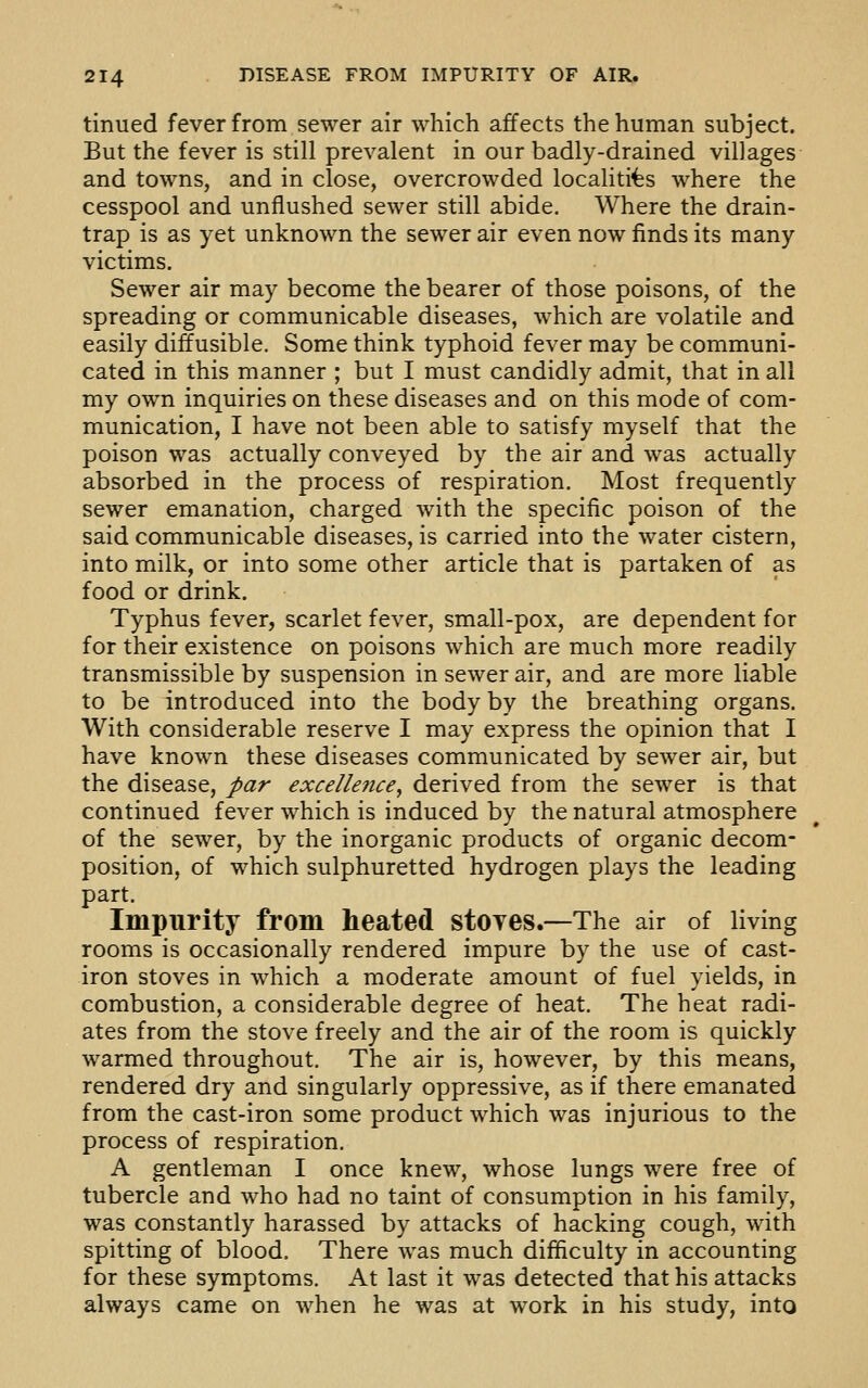 tinued fever from sewer air which affects the human subject. But the fever is still prevalent in our badly-drained villages and towns, and in close, overcrowded localities where the cesspool and unflushed sewer still abide. Where the drain- trap is as yet unknown the sewer air even now finds its many victims. Sewer air may become the bearer of those poisons, of the spreading or communicable diseases, which are volatile and easily diffusible. Some think typhoid fever may be communi- cated in this manner ; but I must candidly admit, that in all my own inquiries on these diseases and on this mode of com- munication, I have not been able to satisfy myself that the poison was actually conveyed by the air and was actually absorbed in the process of respiration. Most frequently sewer emanation, charged with the specific poison of the said communicable diseases, is carried into the water cistern, into milk, or into some other article that is partaken of as food or drink. Typhus fever, scarlet fever, small-pox, are dependent for for their existence on poisons which are much more readily transmissible by suspension in sewer air, and are more liable to be introduced into the body by the breathing organs. With considerable reserve I may express the opinion that I have known these diseases communicated by sewer air, but the disease, par excellence, derived from the sewer is that continued fever which is induced by the natural atmosphere of the sewer, by the inorganic products of organic decom- position, of which sulphuretted hydrogen plays the leading part. Impurity from heated stoyes.—The air of living rooms is occasionally rendered impure by the use of cast- iron stoves in which a moderate amount of fuel yields, in combustion, a considerable degree of heat. The heat radi- ates from the stove freely and the air of the room is quickly warmed throughout. The air is, however, by this means, rendered dry and singularly oppressive, as if there emanated from the cast-iron some product which was injurious to the process of respiration. A gentleman I once knew, whose lungs were free of tubercle and who had no taint of consumption in his family, was constantly harassed by attacks of hacking cough, with spitting of blood. There was much difficulty in accounting for these symptoms. At last it was detected that his attacks always came on when he was at work in his study, into