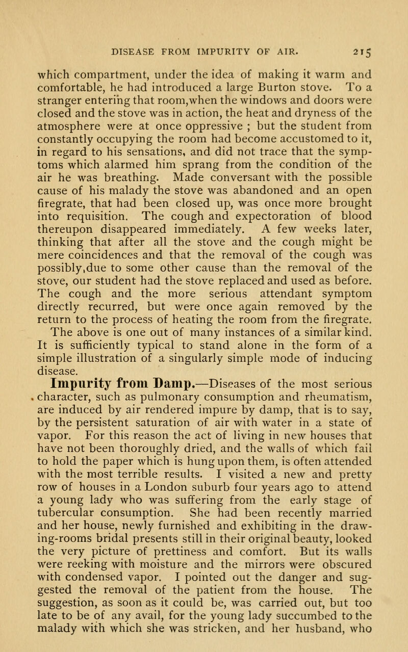 which compartment, under the idea of making it warm and comfortable, he had introduced a large Burton stove. To a stranger entering that room,when the windows and doors were closed and the stove was in action, the heat and dryness of the atmosphere were at once oppressive ; but the student from constantly occupying the room had become accustomed to it, in regard to his sensations, and did not trace that the symp- toms which alarmed him sprang from the condition of the air he was breathing. Made conversant with the possible cause of his malady the stove was abandoned and an open firegrate, that had been closed up, was once more brought into requisition. The cough and expectoration of blood thereupon disappeared immediately. A few weeks later, thinking that after all the stove and the cough might be mere coincidences and that the removal of the cough was possibly,due to some other cause than the removal of the stove, our student had the stove replaced and used as before. The cough and the more serious attendant symptom directly recurred, but were once again removed by the return to the process of heating the room from the firegrate. The above is one out of many instances of a similar kind. It is sufficiently typical to stand alone in the form of a simple illustration of a singularly simple mode of inducing disease. Impurity from Damp.—Diseases of the most serious character, such as pulmonary consumption and rheumatism, are induced by air rendered impure by damp, that is to say, by the persistent saturation of air with water in a state of vapor. For this reason the act of living in new houses that have not been thoroughly dried, and the walls of which fail to hold the paper which is hung upon them, is often attended with the most terrible results. I visited a new and pretty row of houses in a London suburb four years ago to attend a young lady who was suffering from the early stage of tubercular consumption. She had been recently married and her house, newly furnished and exhibiting in the draw- ing-rooms bridal presents still in their original beauty, looked the very picture of prettiness and comfort. But its walls were reeking with moisture and the mirrors were obscured with condensed vapor. I pointed out the danger and sug- gested the removal of the patient from the house. The suggestion, as soon as it could be, was carried out, but too late to be of any avail, for the young lady succumbed to the malady with which she was stricken, and her husband, who