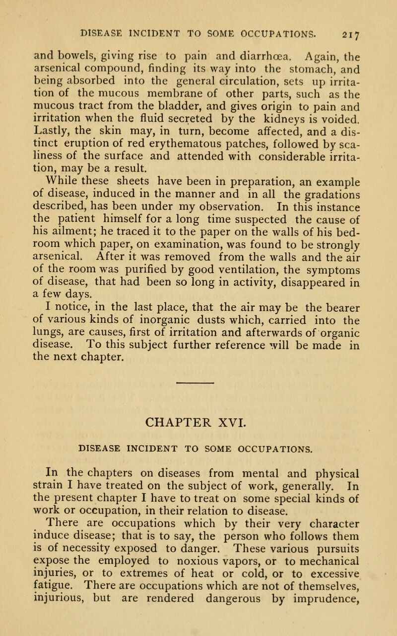 and bowels, giving rise to pain and diarrhoea. Again, the arsenical compound, finding its way into the stomach, and being absorbed into the general circulation, sets up irrita- tion of the mucous membrane of other parts, such as the mucous tract from the bladder, and gives origin to pain and irritation when the fluid secreted by the kidneys is voided. Lastly, the skin may, in turn, become affected, and a dis- tinct eruption of red erythematous patches, followed by sca- liness of the surface and attended with considerable irrita- tion, may be a result. While these sheets have been in preparation, an example of disease, induced in the manner and in all the gradations described, has been under my observation. In this instance the patient himself for a long time suspected the cause of his ailment; he traced it to the paper on the walls of his bed- room which paper, on examination, was found to be strongly arsenical. After it was removed from the walls and the air of the room was purified by good ventilation, the symptoms of disease, that had been so long in activity, disappeared in a few days. I notice, in the last place, that the air may be the bearer of various kinds of inorganic dusts which, carried into the lungs, are causes, first of irritation and afterwards of organic disease. To this subject further reference will be made in the next chapter. CHAPTER XVI. DISEASE INCIDENT TO SOME OCCUPATIONS. In the chapters on diseases from mental and physical strain I have treated on the subject of work, generally. In the present chapter I have to treat on some special kinds of work or occupation, in their relation to disease. There are occupations which by their very character induce disease; that is to say, the person who follows them is of necessity exposed to danger. These various pursuits expose the employed to noxious vapors, or to mechanical injuries, or to extremes of heat or cold, or to excessive fatigue. There are occupations which are not of themselves, injurious, but are rendered dangerous by imprudence,