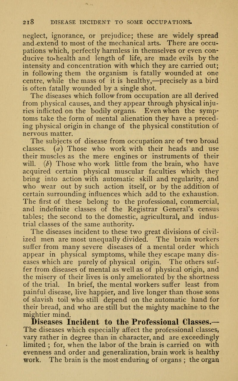 neglect, ignorance, or prejudice; these are widely spread and .extend to most of the mechanical arts. There are occu- pations which, perfectly harmless in themselves or even con- ducive to. health and length of life, are made evils by the intensity and concentration with which they are carried out; in following them the organism is fatally wounded at one centre, while the mass of it is healthy,—precisely as a bird is often fatally wounded by a single shot. The diseases which follow from occupation are all derived from physical causes, and they appear through physical inju- ries inflicted on the bodily organs. Even when the symp- toms take the form of mental alienation they have a preced- ing physical origin in change of the physical constitution of nervous matter. The subjects of disease from occupation are of two broad classes, (a) Those who work with their heads and use their muscles as the mere engines or instruments of their will. (^) Those who work little from the brain, who have acquired certain physical muscular faculties which they bring into action with automatic skill and regularity, and who wear out by such action itself, or by the addition of certain surrounding influences which add to the exhaustion. The first of these belong to the professional, commercial, and indefinite classes of the Registrar General's census tables; the second to the domestic, agricultural, and indus- trial classes of the same authority. The diseases incident to these two great divisions of civil- ized men are most unequally divided. The brain workers suffer from many severe diseases of a mental order which appear in physical symptoms, while they escape many dis- eases which are purely of physical origin. The others suf- fer from diseases of mental as well as of physical origin, and the misery of their lives is only ameliorated by the shortness of the trial. In brief, the mental workers suffer least from painful disease, live happier, and live longer than those sons of slavish toil who still depend on the automatic hand for their bread, and who are still but the mighty machine to the mightier mind. Biseases Incident to the Professional Classes.— The diseases which especially affect the professional classes, vary rather in degree than in character, and are exceedingly limited ; for, when the labor of the brain is carried on with evenness and order and generalization, brain work is healthy work. The brain is the most enduring of organs ; the organ