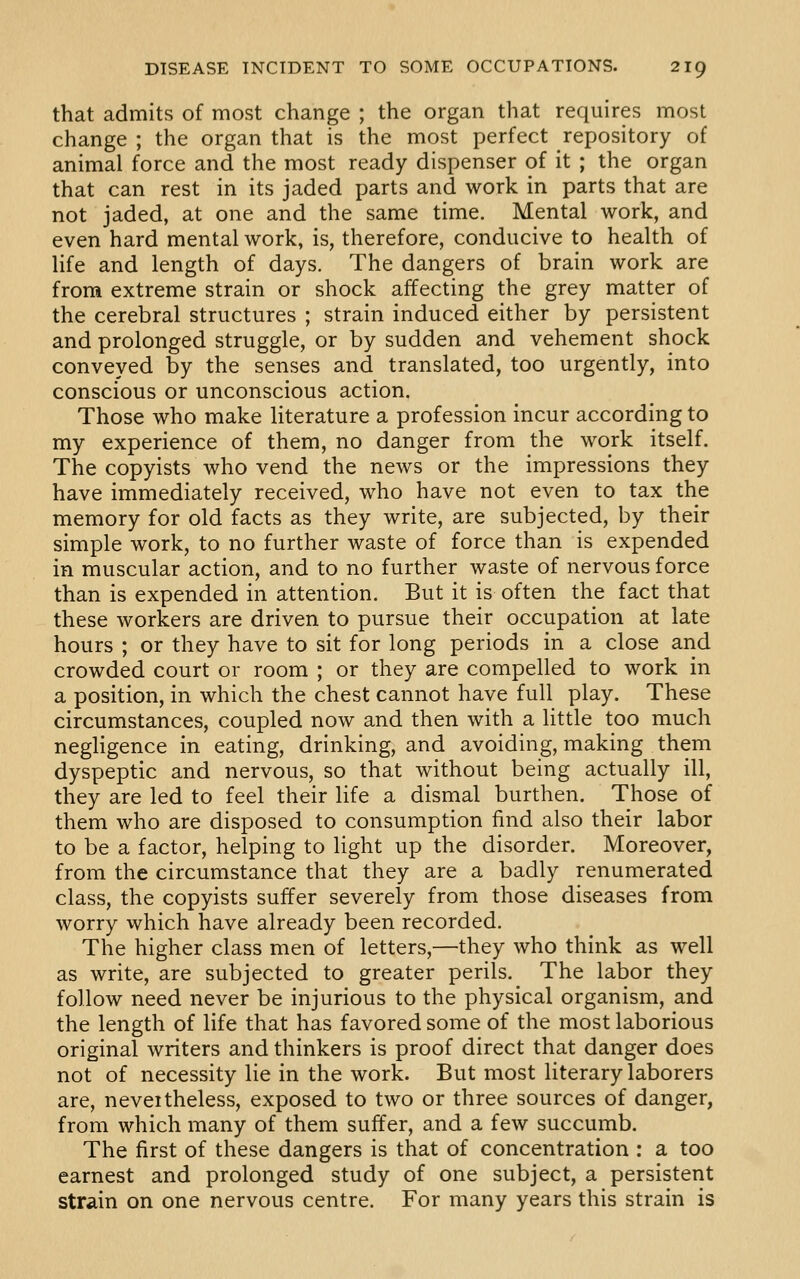 that admits of most change ; the organ that requires most change ; the organ that is the most perfect repository of animal force and the most ready dispenser of it ; the organ that can rest in its jaded parts and work in parts that are not jaded, at one and the same time. Mental work, and even hard mental work, is, therefore, conducive to health of life and length of days. The dangers of brain work are from extreme strain or shock affecting the grey matter of the cerebral structures ; strain induced either by persistent and prolonged struggle, or by sudden and vehement shock conveyed by the senses and translated, too urgently, into conscious or unconscious action. Those who make literature a profession incur according to my experience of them, no danger from the work itself. The copyists who vend the news or the impressions they have immediately received, who have not even to tax the memory for old facts as they write, are subjected, by their simple work, to no further waste of force than is expended in muscular action, and to no further waste of nervous force than is expended in attention. But it is often the fact that these workers are driven to pursue their occupation at late hours ; or they have to sit for long periods in a close and crowded court or room ; or they are compelled to work in a position, in which the chest cannot have full play. These circumstances, coupled now and then with a little too much negligence in eating, drinking, and avoiding, making them dyspeptic and nervous, so that without being actually ill, they are led to feel their life a dismal burthen. Those of them who are disposed to consumption find also their labor to be a factor, helping to light up the disorder. Moreover, from the circumstance that they are a badly renumerated class, the copyists suffer severely from those diseases from worry which have already been recorded. The higher class men of letters,—they who think as well as write, are subjected to greater perils. The labor they follow need never be injurious to the physical organism, and the length of life that has favored some of the most laborious original writers and thinkers is proof direct that danger does not of necessity lie in the work. But most literary laborers are, neveitheless, exposed to two or three sources of danger, from which many of them suffer, and a few succumb. The first of these dangers is that of concentration : a too earnest and prolonged study of one subject, a persistent strain on one nervous centre. For many years this strain is