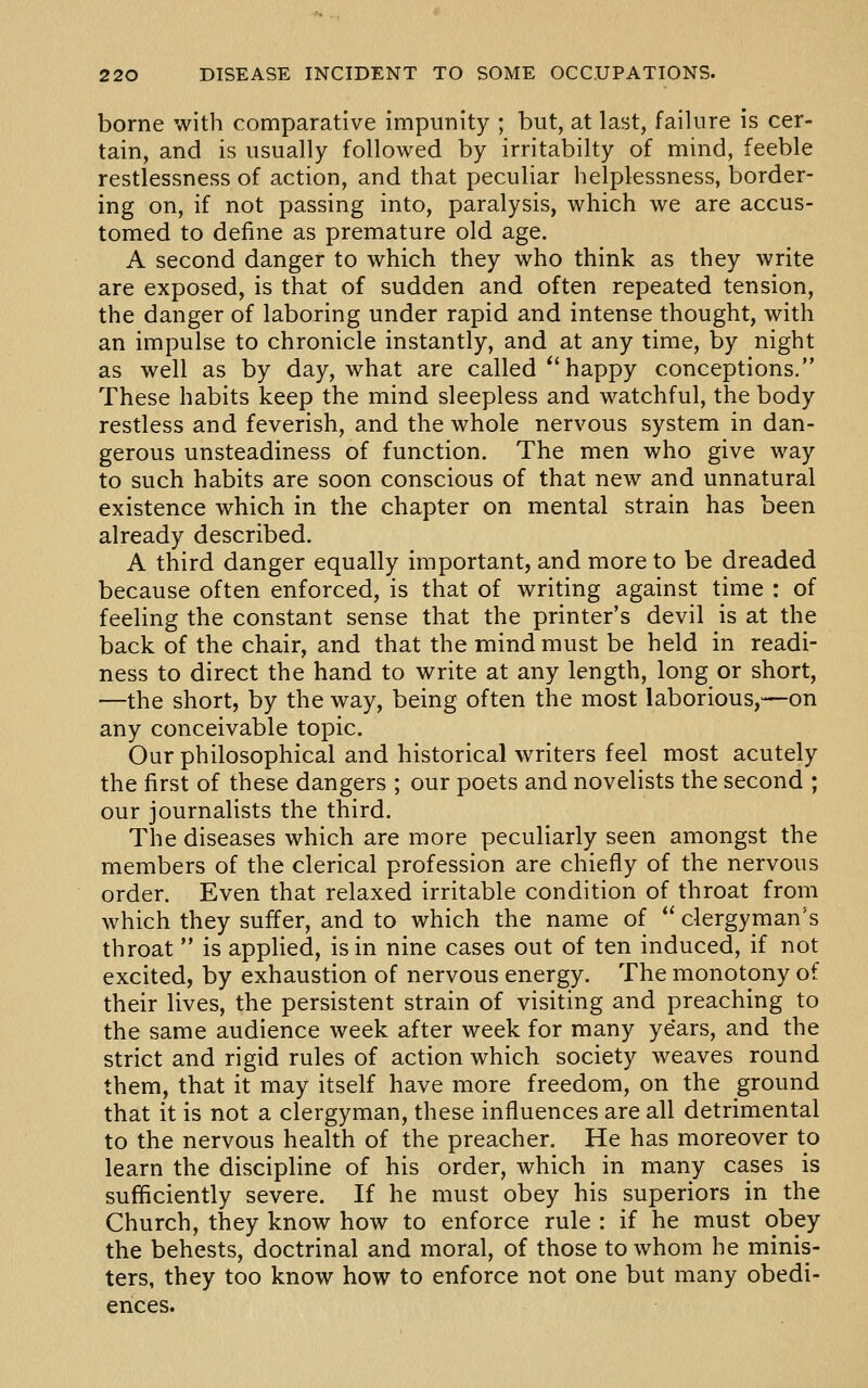 borne with comparative impunity ; but, at last, failure is cer- tain, and is usually followed by irritabilty of mind, feeble restlessness of action, and that peculiar helplessness, border- ing on, if not passing into, paralysis, which we are accus- tomed to define as premature old age. A second danger to which they who think as they write are exposed, is that of sudden and often repeated tension, the danger of laboring under rapid and intense thought, with an impulse to chronicle instantly, and at any time, by night as well as by day, what are called ^'happy conceptions. These habits keep the mind sleepless and watchful, the body restless and feverish, and the whole nervous system in dan- gerous unsteadiness of function. The men who give way to such habits are soon conscious of that new and unnatural existence which in the chapter on mental strain has been already described. A third danger equally important, and more to be dreaded because often enforced, is that of writing against time : of feeling the constant sense that the printer's devil is at the back of the chair, and that the mind must be held in readi- ness to direct the hand to write at any length, long or short, —the short, by the way, being often the most laborious,—on any conceivable topic. Our philosophical and historical writers feel most acutely the first of these dangers ; our poets and novelists the second ; our journalists the third. The diseases which are more peculiarly seen amongst the members of the clerical profession are chiefly of the nervous order. Even that relaxed irritable condition of throat from which they suffer, and to which the name of  clergyman's throat  is applied, is in nine cases out of ten induced, if not excited, by exhaustion of nervous energy. The monotony of their lives, the persistent strain of visiting and preaching to the same audience week after week for many years, and the strict and rigid rules of action which society weaves round them, that it may itself have more freedom, on the ground that it is not a clergyman, these influences are all detrimental to the nervous health of the preacher. He has moreover to learn the discipline of his order, which in many cases is sufficiently severe. If he must obey his superiors in the Church, they know how to enforce rule : if he must obey the behests, doctrinal and moral, of those to whom he minis- ters, they too know how to enforce not one but many obedi- ences.