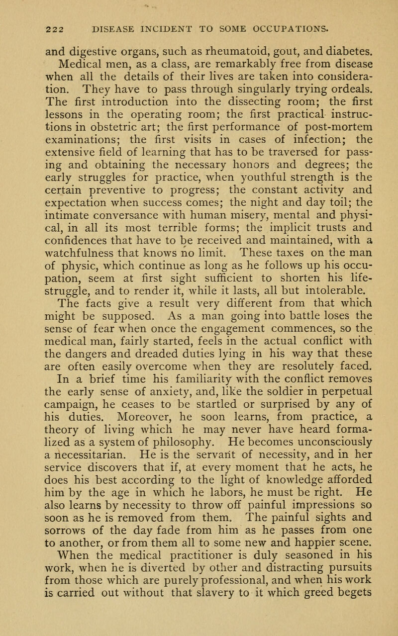 and digestive organs, such as rheumatoid, gout, and diabetes. Medical men, as a class, are remarkably free from disease when all the details of their lives are taken into considera- tion. They have to pass through singularly trying ordeals. The first introduction into the dissecting room; the first lessons in the operating room; the first practical instruc- tions in obstetric art; the first performance of post-mortem examinations; the first visits in cases of infection; the extensive field of learning that has to be traversed for pass- ing and obtaining the necessary honors and degrees; the early struggles for practice, when youthful strength is the certain preventive to progress; the constant activity and expectation when success comes; the night and day toil; the intimate conversance with human misery, mental and physi- cal, in all its most terrible forms; the implicit trusts and confidences that have to be received and maintained, with a watchfulness that knows no limit. These taxes on the man of physic, which continue as long as he follows up his occu- pation, seem at first sight sufficient to shorten his life- struggle, and to render it, while it lasts, all but intolerable. The facts give a result very different from that which might be supposed. As a man going into battle loses the sense of fear when once the engagement commences, so the medical man, fairly started, feels in the actual conflict with the dangers and dreaded duties lying in his way that these are often easily overcome when they are resolutely faced. In a brief time his familiarity with the conflict removes the early sense of anxiety, and, like the soldier in perpetual campaign, he ceases to be startled or surprised by any of his duties. Moreover, he soon learns, from practice, a theory of living which he may never have heard forma- lized as a system of philosophy. He becomes unconsciously a necessitarian. He is the servant of necessity, and in her service discovers that if, at every moment that he acts, he does his best according to the light of knowledge afforded him by the age in which he labors, he must be right. He also learns by necessity to throw off painful impressions so soon as he is removed from them. The painful sights and sorrows of the day fade from him as he passes from one to another, or from them all to some new and happier scene. When the medical practitioner is duly seasoned in his work, when he is diverted by other and distracting pursuits from those which are purely professional, and when his work is carried out without that slavery to it which greed begets