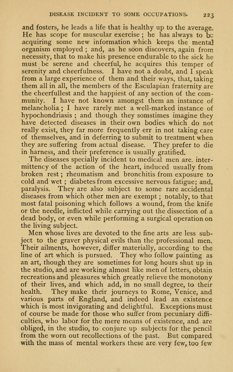 and fosters, he leads a life that is healthy up to the average. He has scope for muscular exercise ; he has always to bo acquiring some new information which keeps the mental organism employed ; and, as he soon discovers, again from necessity, that to make his presence endurable to the sick he must be serene and cheerful, he acquires this temper of serenity and cheerfulness. I have not a doubt, and I speak from a large experience of them and their ways, that, taking them all in all, the members of the Esculapian fraternity are the cheerfuUest and the happiest of any section of the com- munity. I have not known amongst them an instance of melancholia; I have rarely met a well-marked instance of hypochondriasis ; and though they somstimes imagine they have detected diseases in their own bodies which do not really exist, they far more frequently err in not taking care of themselves, and in deferring to submit to treatment when they are suffering from actual disease. They prefer to die in harness, and their preference is usually gratified. The diseases specially incident to medical men are. inter- mittency of the action of the heart, induced usually from broken rest; rheumatism and bronchitis from exposure to cold and wet ; diabetes from excessive nervous fatigue; and, paralysis. They are also subject to some rare accidental diseases from which other men are exempt; notably, to that most fatal poisoning which follows a wound, from the knife or the needle, inflicted while carrying out the dissection of a dead body, or even while performing a surgical operation on the living subject. Men whose lives are devoted to the fine arts are less sub- ject to the graver physical evils than the professional men. Their ailments, however, differ materially, according to the line of art which is pursued. They who follow painting as an art, though they are sometimes for long hours shut up in the studio, and are working almost like men of letters, obtain recreations and pleasures which greatly relieve the monotony of their lives, and which add, in no small degree, to their health. They make their journeys to Rome, Venice, and various parts of England, and indeed lead an existence which is most invigorating and delightful. Exceptions must of course be made for those who suffer from pecuniary diffi- culties, who labor for the mere means of existence, and are obliged, in the studio, to conjure up subjects for the pencil from the worn out recollections of the past. But compared with the mass of mental workers these are very few, too few