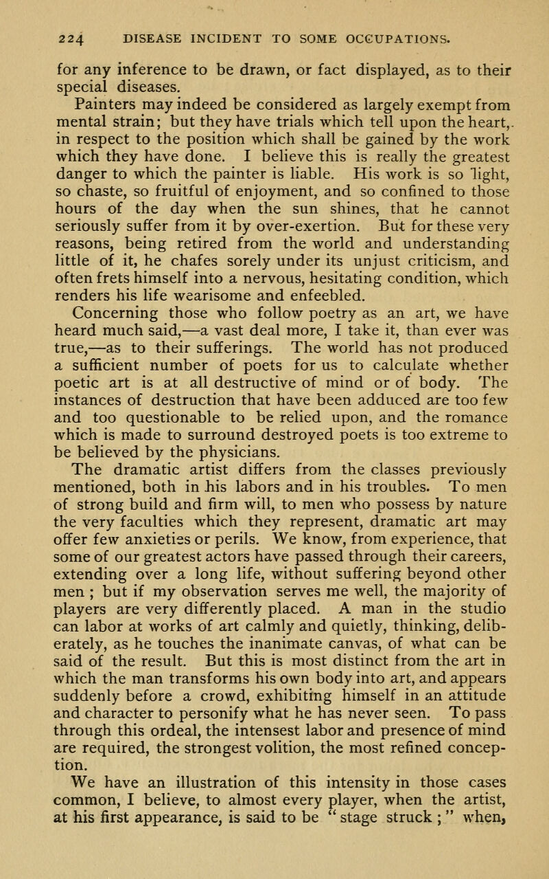 for any inference to be drawn, or fact displayed, as to their special diseases. Painters may indeed be considered as largely exempt from mental strain; but they have trials which tell upon the heart,, in respect to the position which shall be gained by the work which they have done. I believe this is really the greatest danger to which the painter is liable. His work is so light, so chaste, so fruitful of enjoyment, and so confined to those hours of the day when the sun shines, that he cannot seriously suffer from it by over-exertion. But for these very reasons, being retired from the world and understanding little of it, he chafes sorely under its unjust criticism, and often frets himself into a nervous, hesitating condition, which renders his life wearisome and enfeebled. Concerning those who follow poetry as an art, we have heard much said,—a vast deal more, I take it, than ever was true,—as to their sufferings. The world has not produced a sufficient number of poets for us to calculate whether poetic art is at all destructive of mind or of body. The instances of destruction that have been adduced are too few and too questionable to be relied upon, and the romance which is made to surround destroyed poets is too extreme to be believed by the physicians. The dramatic artist differs from the classes previously mentioned, both in liis labors and in his troubles. To men of strong build and firm will, to men who possess by nature the very faculties which they represent, dramatic art may offer few anxieties or perils. We know, from experience, that some of our greatest actors have passed through their careers, extending over a long life, without suffering beyond other men ; but if my observation serves me well, the majority of players are very differently placed. A man in the studio can labor at works of art calmly and quietly, thinking, delib- erately, as he touches the inanimate canvas, of what can be said of the result. But this is most distinct from the art in which the man transforms his own body into art, and appears suddenly before a crowd, exhibiting himself in an attitude and character to personify what he has never seen. To pass through this ordeal, the intensest labor and presence of mind are required, the strongest volition, the most refined concep- tion. We have an illustration of this intensity in those cases common, I believe, to almost every player, when the artist, at his first appearance, is said to be  stage struck ;  when,