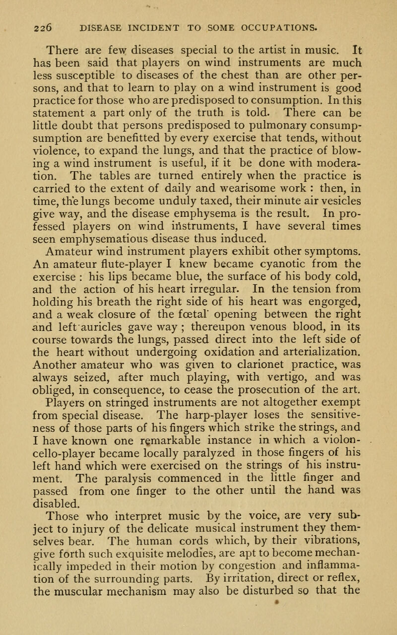 There are few diseases special to the artist in music. It has been said that players on wind instruments are much less susceptible to diseases of the chest than are other per- sons, and that to learn to play on a wind instrument is good practice for those who are predisposed to consumption. In this statement a part only of the truth is told. There can be little doubt that persons predisposed to pulmonary consump- sumption are benefitted by every exercise that tends, without violence, to expand the lungs, and that the practice of blow- ing a wind instrument is useful, if it be done with modera- tion. The tables are turned entirely when the practice is carried to the extent of daily and wearisome work : then, in time, the lungs become unduly taxed, their minute air vesicles give way, and the disease emphysema is the result. In pro- fessed players on wind instruments, I have several times seen emphysematious disease thus induced. Amateur wind instrument players exhibit other symptoms. An amateur flute-player I knew became cyanotic from the exercise : his lips became blue, the surface of his body cold, and the action of his heart irregular. In the tension from holding his breath the right side of his heart was engorged, and a weak closure of the foetal opening between the right and left auricles gave way ; thereupon venous blood, in its course towards tlie lungs, passed direct into the left side of the heart without undergoing oxidation and arterialization. Another amateur who was given to clarionet practice, was always seized, after much playing, with vertigo, and was obliged, in consequence, to cease the prosecution of the art. Players on stringed instruments are not altogether exempt from special disease. The harp-player loses the sensitive- ness of those parts of his fingers which strike the strings, and I have known one remarkable instance in which a violon- cello-player became locally paralyzed in those fingers of his left hand which were exercised on the strings of his instru- ment. The paralysis commenced in the little finger and passed from one finger to the other until the hand was disabled. Those who interpret music by the voice, are very sub- ject to injury of the delicate musical instrument they them- selves bear. The human cords which, by their vibrations, give forth such exquisite melodies, are apt to become mechan- ically impeded in their motion by congestion and inflamma- tion of the surrounding parts. By irritation, direct or reflex, the muscular mechanism may also be disturbed so that the