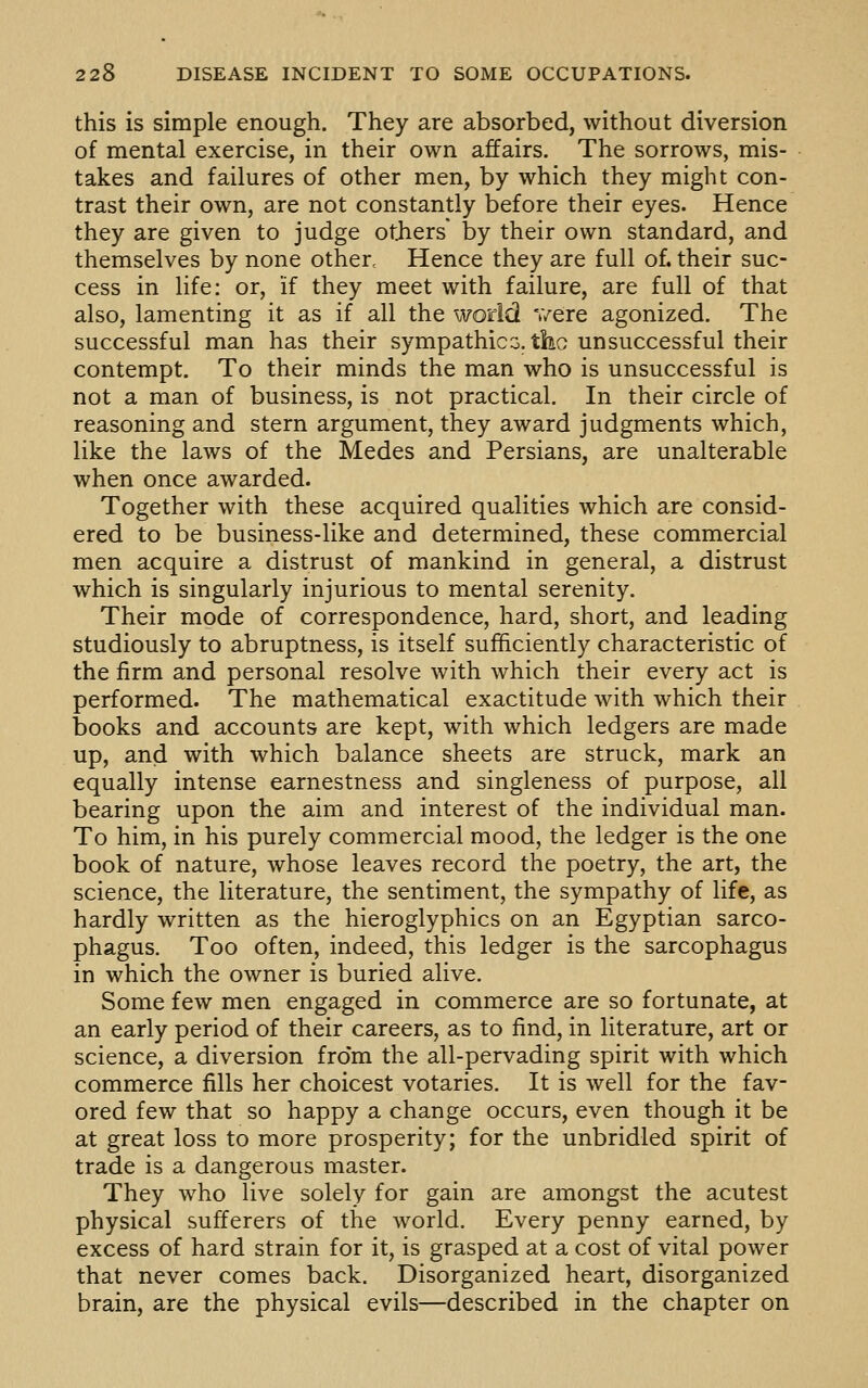 this is simple enough. They are absorbed, without diversion of mental exercise, in their own affairs. The sorrows, mis- takes and failures of other men, by which they might con- trast their own, are not constantly before their eyes. Hence they are given to judge otjiers by their own standard, and themselves by none other. Hence they are full of. their suc- cess in life: or, if they meet with failure, are full of that also, lamenting it as if all the world v/ere agonized. The successful man has their sympathies, the unsuccessful their contempt. To their minds the man who is unsuccessful is not a man of business, is not practical. In their circle of reasoning and stern argument, they award judgments which, like the laws of the Medes and Persians, are unalterable when once awarded. Together with these acquired qualities which are consid- ered to be business-like and determined, these commercial men acquire a distrust of mankind in general, a distrust which is singularly injurious to mental serenity. Their mode of correspondence, hard, short, and leading studiously to abruptness, is itself sufficiently characteristic of the firm and personal resolve with which their every act is performed. The mathematical exactitude with which their books and accounts are kept, with which ledgers are made up, and with which balance sheets are struck, mark an equally intense earnestness and singleness of purpose, all bearing upon the aim and interest of the individual man. To him, in his purely commercial mood, the ledger is the one book of nature, whose leaves record the poetry, the art, the science, the literature, the sentiment, the sympathy of life, as hardly written as the hieroglyphics on an Egyptian sarco- phagus. Too often, indeed, this ledger is the sarcophagus in which the owner is buried alive. Some few men engaged in commerce are so fortunate, at an early period of their careers, as to find, in literature, art or science, a diversion from the all-pervading spirit with which commerce fills her choicest votaries. It is well for the fav- ored few that so happy a change occurs, even though it be at great loss to more prosperity; for the unbridled spirit of trade is a dangerous master. They who live solely for gain are amongst the acutest physical sufferers of the world. Every penny earned, by excess of hard strain for it, is grasped at a cost of vital power that never comes back. Disorganized heart, disorganized brain, are the physical evils—described in the chapter on