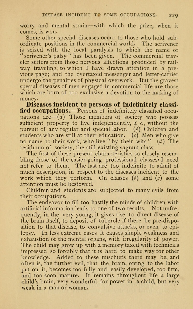 worry and mental strain—with which the prize, when it comes, is won. Some other special diseases occur to those who hold sub- ordinate positions in the commercial world. The scrivener is seized with the local paralysis to which the name of scrivener's palsy has been given. The commercial trav- eler suffers from those nervous affections produced by rail- way traveling, to which I have drawn attention in a pre- vious page; and the overtaxed messenger and letter-carrier undergo the penalties of physical overwork. But the gravest special diseases of men engaged in commercial life are those which are born of too exclusive a devotion to the making of money. Diseases incident to persons of indefinitely classi- fied occupations.—Persons of indefinitely classified occu- pations are—{a) Those members of society who possess sufficient property to live independently, /. e., without the pursuit of any regular and special labor. (l>) Children and students who are still at their education, {c) Men who give no name to their work, who live by their wits. {d) The residuum of society, the still existing vagrant class. The first of these present characteristics so closely resem- bling those of the easier-going professional classes* I need not refer to them. The last are too indefinite to admit of much description, in respect to the diseases incident to the work which they perform. On classes (<^) and (c) some attention must be bestowed. Children and students are subjected to many evils from their occupations. The endeavor to fill too hastily the minds of children with artificial information leads to one of two results. Not unfre- quently, in the very young, it gives rise to direct disease of the brain itself, to deposit of tubercle if there be pre-dispo- sition to that disease, to convulsive attacks, or even to epi- lepsy. In less extreme cases it causes simple weakness and exhaustion of the mental organs, with irregularity of power. The child may grow up with a memorytaxed with technicals impressed so forcibly that it is hard to make way for other knowledge. Added to these mischiefs there may be, and often is, the further evil, that the brain, owing to the labor put on it, becomes too fully and easily developed, too firm, and too soon mature. It remains throughout life a large child's brain, very wonderful for power in a child, but very weak in a man or woman.