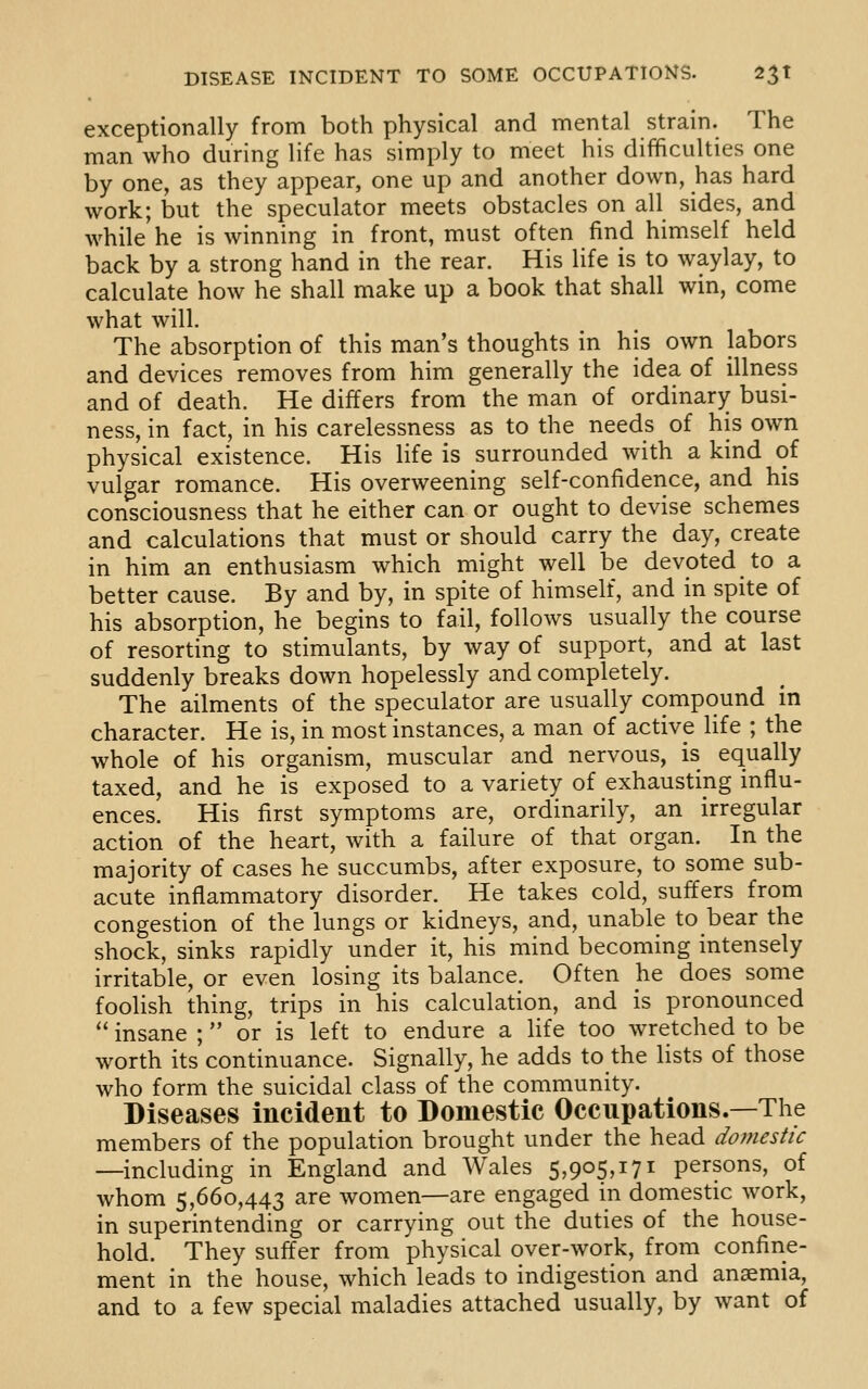 exceptionally from both physical and mental strain. The man who during life has simply to meet his difficulties one by one, as they appear, one up and another down, has hard work; but the speculator meets obstacles on all sides, and while he is winning in front, must often find himself held back by a strong hand in the rear. His life is to waylay, to calculate how he shall make up a book that shall win, come what will. The absorption of this man's thoughts in his own labors and devices removes from him generally the idea of illness and of death. He differs from the man of ordinary busi- ness, in fact, in his carelessness as to the needs of his own physical existence. His life is surrounded with a kind of vulgar romance. His overweening self-confidence, and his consciousness that he either can or ought to devise schemes and calculations that must or should carry the day, create in him an enthusiasm which might well be devoted to a better cause. By and by, in spite of himself, and in spite of his absorption, he begins to fail, follows usually the course of resorting to stimulants, by way of support, and at last suddenly breaks down hopelessly and completely. The ailments of the speculator are usually compound in character. He is, in most instances, a man of active life ; the whole of his organism, muscular and nervous, is equally taxed, and he is exposed to a variety of exhausting influ- ences. His first symptoms are, ordinarily, an irregular action of the heart, with a failure of that organ. In the majority of cases he succumbs, after exposure, to some sub- acute inflammatory disorder. He takes cold, suffers from congestion of the lungs or kidneys, and, unable to bear the shock, sinks rapidly under it, his mind becoming intensely irritable, or even losing its balance. Often he does some foolish thing, trips in his calculation, and is pronounced insane ; or is left to endure a life too wretched to be worth its continuance. Signally, he adds to the lists of those who form the suicidal class of the community. Diseases incident to Domestic Occupations.—The members of the population brought under the head domestic —including in England and Wales 5,905,171 persons, of whom 5,660,443 are women—are engaged in domestic work, in superintending or carrying out the duties of the house- hold. They suffer from physical over-work, from confine- ment in the house, which leads to indigestion and anaemia, and to a few special maladies attached usually, by want of
