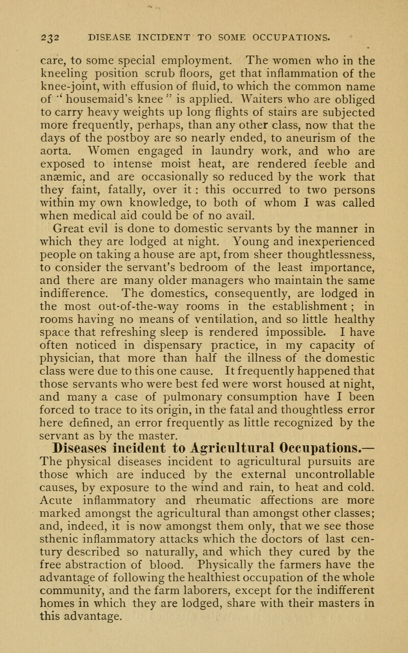 care, to some special employment. The women who in the kneeling position scrub floors, get that inflammation of the knee-joint, with effusion of fluid, to which the common name of ■' housemaid's knee is applied. Waiters who are obliged to carry heavy weights up long flights of stairs are subjected more frequently, perhaps, than any other class, now that the days of the postboy are so nearly ended, to aneurism of the aorta. Women engaged in laundry work, and who are exposed to intense moist heat, are rendered feeble and anaemic, and are occasionally so reduced by the work that they faint, fatally, over it : this occurred to two persons within my own knowledge, to both of whom I was called when medical aid could be of no avail. Great evil is done to domestic servants by the manner in which they are lodged at night. Young and inexperienced people on taking a house are apt, from sheer thoughtlessness, to consider the servant's bedroom of the least importance, and there are many older managers who maintain the same indifference. The domestics, consequently, are lodged in the most out-of-the-way rooms in the establishment ; in rooms having no means of ventilation, and so little healthy space that refreshing sleep is rendered impossible. I have often noticed in dispensary practice, in my capacity of physician, that more than half the illness of the domestic class were due to this one cause. It frequently happened that those servants who were best fed were worst housed at night, and many a case of pulmonary consumption have I been forced to trace to its origin, in the fatal and thoughtless error here defined, an error frequently as little recognized by the servant as by the master. Diseases incident to Agricultural Occupations.— The physical diseases incident to agricultural pursuits are those which are induced by the external uncontrollable causes, by exposure to the wind and rain, to heat and cold. Acute inflammatory and rheumatic affections are more marked amongst the agricultural than amongst other classes; and, indeed, it is now amongst them only, that we see those sthenic inflammatory attacks which the doctors of last cen- tury described so naturally, and which they cured by the free abstraction of blood. Physically the farmers have the advantage of following the healthiest occupation of the whole community, and the farm laborers, except for the indifferent homes in which they are lodged, share with their masters in this advantage.