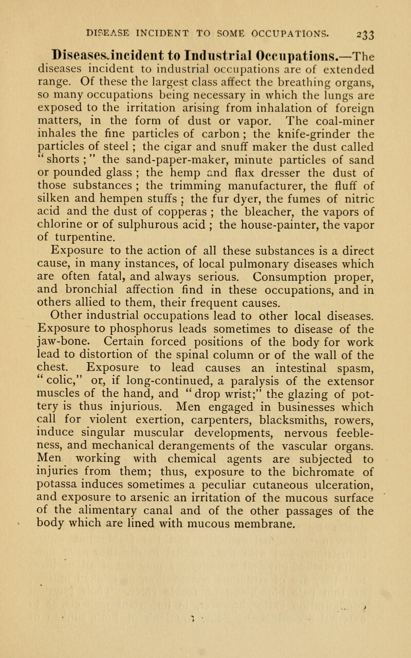 DiseasesJncident to Industrial Occupations.—The diseases incident to industrial occupations are of extended range. Of these the largest class affect the breathing organs, so many occupations being necessary in which the lungs are exposed to the irritation arising from inhalation of foreign matters, in the form of dust or vapor. The coal-miner inhales the fine particles of carbon; the knife-grinder the particles of steel; the cigar and snuff maker the dust called shorts ; the sand-paper-maker, minute particles of sand or pounded glass ; the hemp and flax dresser the dust of those substances ; the trimming manufacturer, the fluff of silken and hempen stuffs ; the fur dyer, the fumes of nitric acid and the dust of copperas ; the bleacher, the vapors of chlorine or of sulphurous acid ; the house-painter, the vapor of turpentine. Exposure to the action of all these substances is a direct cause, in many instances, of local pulmonary diseases which are often fatal, and always serious. Consumption proper, and bronchial affection find in these occupations, and in others allied to them, their frequent causes. Other industrial occupations lead to other local diseases. Exposure to phosphorus leads sometimes to disease of the jaw-bone. Certain forced positions of the body for work lead to distortion of the spinal column or of the wall of the chest. Exposure to lead causes an intestinal spasm, colic, or, if long-continued, a paralysis of the extensor muscles of the hand, and drop wrist; the glazing of pot- tery is thus injurious. Men engaged in businesses which call for violent exertion, carpenters, blacksmiths, rowers, induce singular muscular developments, nervous feeble- ness, and mechanical derangements of the vascular organs. Men working with chemical agents are subjected to injuries from them; thus, exposure to the bichromate of potassa induces sometimes a peculiar cutaneous ulceration, and exposure to arsenic an irritation of the mucous surface of the alimentary canal and of the other passages of the body which are lined with mucous membrane.