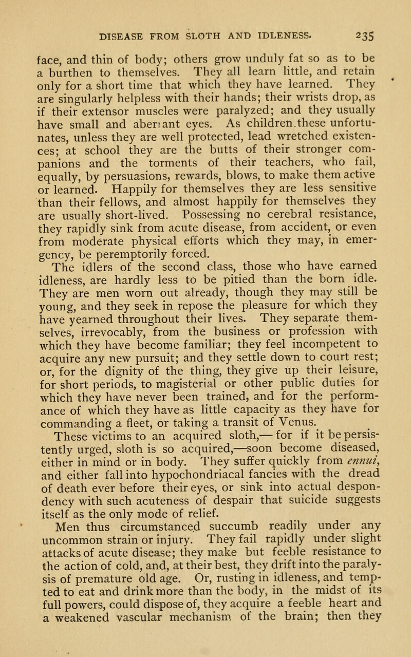 face, and thin of body; others grow unduly fat so as to be a burthen to themselves. They all learn little, and retain only for a short time that which they have learned. They are singularly helpless with their hands; their wrists drop, as if their extensor muscles were paralyzed; and they usually have small and aberrant eyes. As children.these unfortu- nates, unless they are well protected, lead wretched existen- ces; at school they are the butts of their stronger com- panions and the torments of their teachers, who fail, equally, by persuasions, rewards, blows, to make them active or learned. Happily for themselves they are less sensitive than their fellows, and almost happily for themselves they are usually short-lived. Possessing no cerebral resistance, they rapidly sink from acute disease, from accident, or even from moderate physical efforts which they may, in emer- gency, be peremptorily forced. The idlers of the second class, those who have earned idleness, are hardly less to be pitied than the born idle. They are men worn out already, though they may still be young, and they seek in repose the pleasure for which they have yearned throughout their lives. They separate them- selves, irrevocably, from the business or profession with which they have become familiar; they feel incompetent to acquire any new pursuit; and they settle down to court rest; or, for the dignity of the thing, they give up their leisure, for short periods, to magisterial or other public duties for which they have never been trained, and for the perform- ance of which they have as little capacity as they have for commanding a fleet, or taking a transit of Venus. These victims to an acquired sloth,— for if it be persis- tently urged, sloth is so acquired,—soon become diseased, either in mind or in body. They suffer quickly from en7nii, and either fall into hypochondriacal fancies with the dread of death ever before their eyes, or sink into actual despon- dency with such acuteness of despair that suicide suggests itself as the only mode of relief. Men thus circumstanced succumb readily under any uncommon strain or injury. They fail rapidly under slight attacks of acute disease; they make but feeble resistance to the action of cold, and, at their best, they drift into the paraly- sis of premature old age. Or, rusting in idleness, and temp- ted to eat and drink more than the body, in the midst of its full powers, could dispose of, they acquire a feeble heart and a weakened vascular mechanism of the brain; then they
