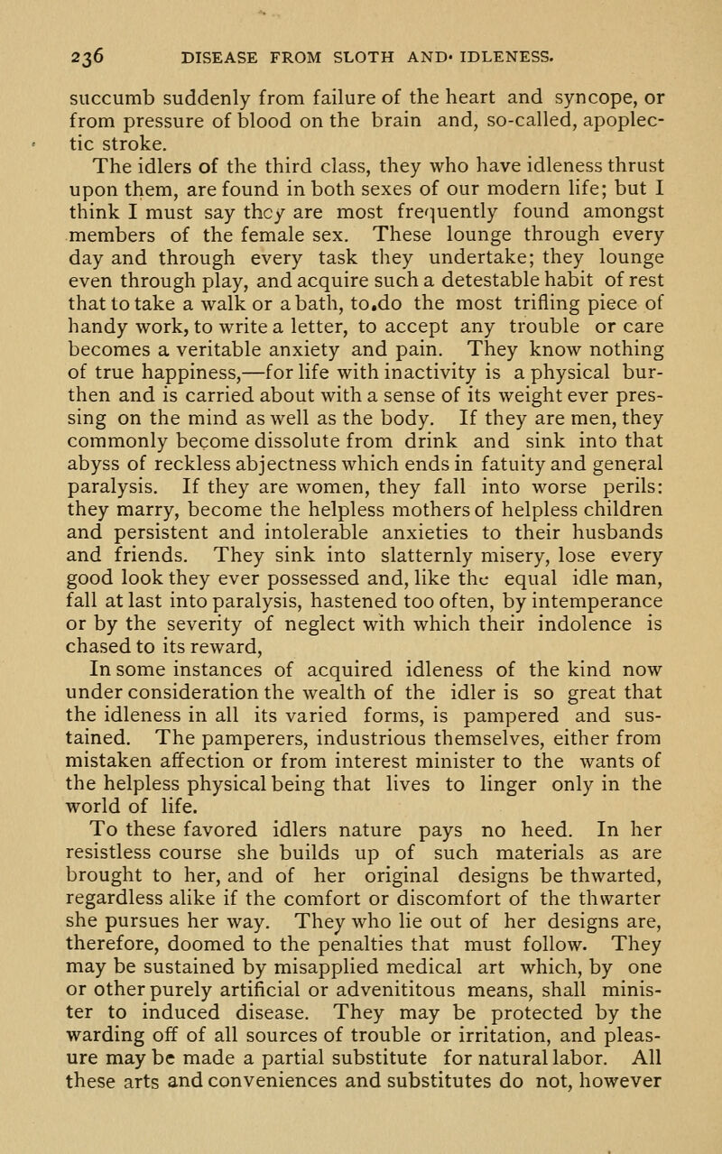 succumb suddenly from failure of the heart and syncope, or from pressure of blood on the brain and, so-called, apoplec- tic stroke. The idlers of the third class, they who have idleness thrust upon them, are found in both sexes of our modern life; but I think I must say they are most fre^^uently found amongst members of the female sex. These lounge through every day and through every task they undertake; they lounge even through play, and acquire such a detestable habit of rest that to take a walk or a bath, to.do the most trifling piece of handy work, to write a letter, to accept any trouble or care becomes a veritable anxiety and pain. They know nothing of true happiness,—for life with inactivity is a physical bur- then and is carried about with a sense of its weight ever pres- sing on the mind as well as the body. If they are men, they commonly become dissolute from drink and sink into that abyss of reckless abjectness which ends in fatuity and general paralysis. If they are women, they fall into worse perils: they marry, become the helpless mothers of helpless children and persistent and intolerable anxieties to their husbands and friends. They sink into slatternly misery, lose every good look they ever possessed and, like the equal idle man, fall at last into paralysis, hastened too often, by intemperance or by the severity of neglect with which their indolence is chased to its reward, In some instances of acquired idleness of the kind now under consideration the wealth of the idler is so great that the idleness in all its varied forms, is pampered and sus- tained. The pamperers, industrious themselves, either from mistaken affection or from interest minister to the wants of the helpless physical being that lives to linger only in the world of life. To these favored idlers nature pays no heed. In her resistless course she builds up of such materials as are brought to her, and of her original designs be thwarted, regardless alike if the comfort or discomfort of the thwarter she pursues her way. They who lie out of her designs are, therefore, doomed to the penalties that must follow. They may be sustained by misapplied medical art which, by one or other purely artificial or advenititous means, shall minis- ter to induced disease. They may be protected by the warding off of all sources of trouble or irritation, and pleas- ure may be made a partial substitute for natural labor. All these arts and conveniences and substitutes do not, however