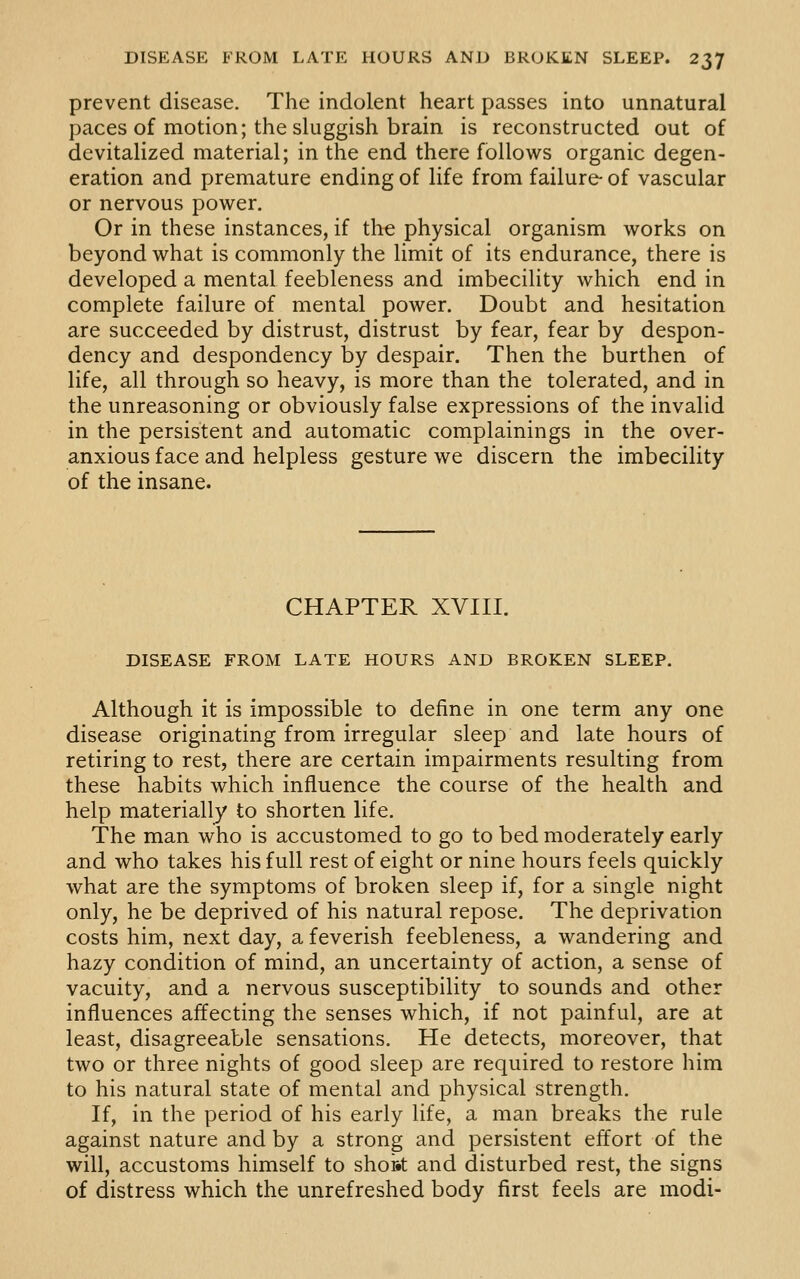 prevent disease. The indolent heart passes into unnatural paces of motion; the sluggish brain is reconstructed out of devitalized material; in the end there follows organic degen- eration and premature ending of life from failure- of vascular or nervous power. Or in these instances, if the physical organism works on beyond what is commonly the limit of its endurance, there is developed a mental feebleness and imbecility which end in complete failure of mental power. Doubt and hesitation are succeeded by distrust, distrust by fear, fear by despon- dency and despondency by despair. Then the burthen of life, all through so heavy, is more than the tolerated, and in the unreasoning or obviously false expressions of the invalid in the persistent and automatic complainings in the over- anxious face and helpless gesture we discern the imbecility of the insane. CHAPTER XVIII. DISEASE FROM LATE HOURS AND BROKEN SLEEP. Although it is impossible to define in one term any one disease originating from irregular sleep and late hours of retiring to rest, there are certain impairments resulting from these habits which influence the course of the health and help materially to shorten life. The man who is accustomed to go to bed moderately early and who takes his full rest of eight or nine hours feels quickly what are the symptoms of broken sleep if, for a single night only, he be deprived of his natural repose. The deprivation costs him, next day, a feverish feebleness, a wandering and hazy condition of mind, an uncertainty of action, a sense of vacuity, and a nervous susceptibility to sounds and other influences affecting the senses which, if not painful, are at least, disagreeable sensations. He detects, moreover, that two or three nights of good sleep are required to restore him to his natural state of mental and physical strength. If, in the period of his early life, a man breaks the rule against nature and by a strong and persistent effort of the will, accustoms himself to shok and disturbed rest, the signs of distress which the unrefreshed body first feels are modi-