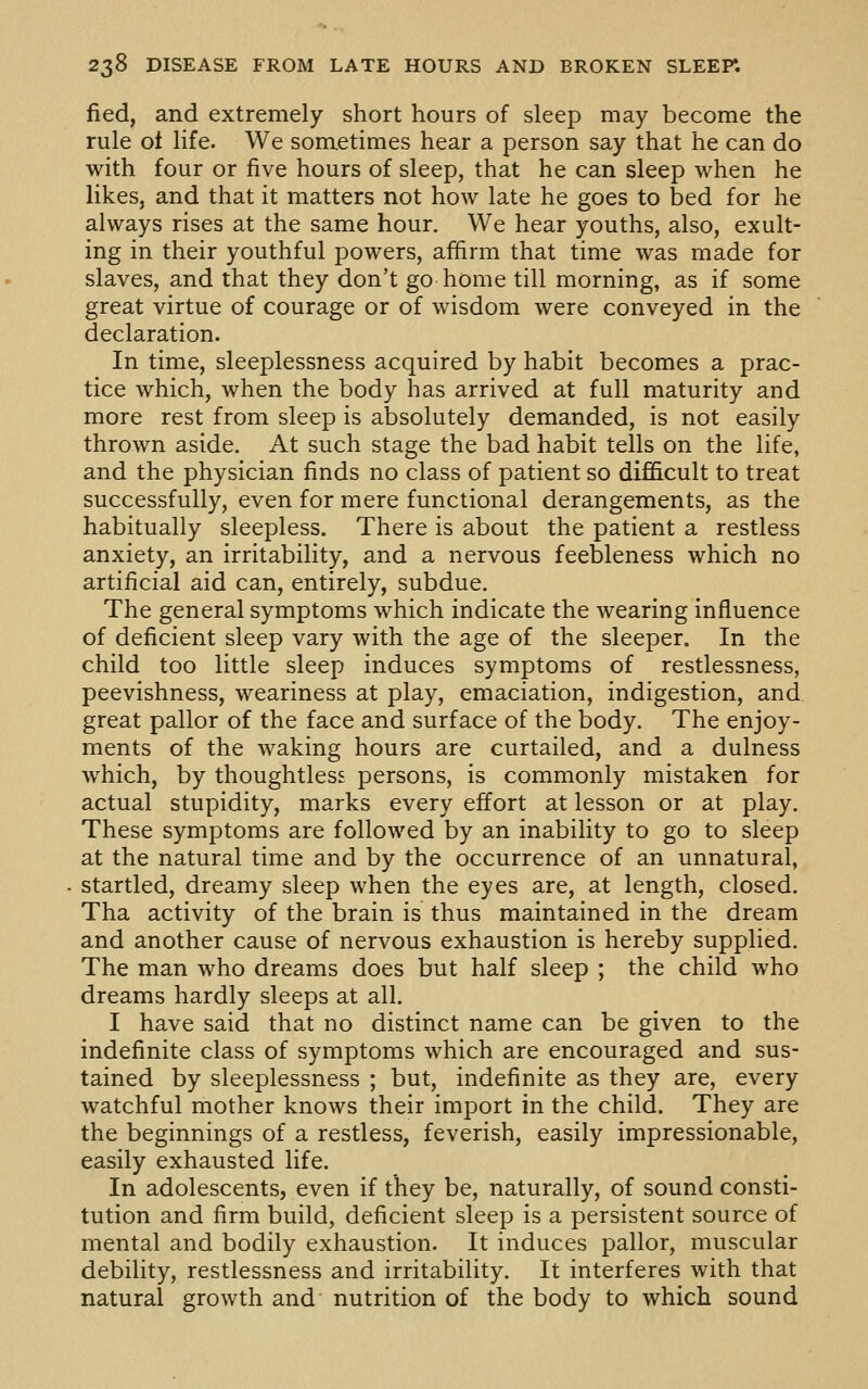 fied, and extremely short hours of sleep may become the rule ot life. We sometimes hear a person say that he can do with four or five hours of sleep, that he can sleep when he likes, and that it matters not how late he goes to bed for he always rises at the same hour. We hear youths, also, exult- ing in their youthful powers, affirm that time was made for slaves, and that they don't go home till morning, as if some great virtue of courage or of wisdom were conveyed in the declaration. In time, sleeplessness acquired by habit becomes a prac- tice which, when the body has arrived at full maturity and more rest from sleep is absolutely demanded, is not easily thrown aside. At such stage the bad habit tells on the life, and the physician finds no class of patient so difficult to treat successfully, even for mere functional derangements, as the habitually sleepless. There is about the patient a restless anxiety, an irritability, and a nervous feebleness which no artificial aid can, entirely, subdue. The general symptoms which indicate the wearing influence of deficient sleep vary with the age of the sleeper. In the child too little sleep induces symptoms of restlessness, peevishness, weariness at play, emaciation, indigestion, and great pallor of the face and surface of the body. The enjoy- ments of the waking hours are curtailed, and a dulness which, by thoughtless persons, is commonly mistaken for actual stupidity, marks every effort at lesson or at play. These symptoms are followed by an inability to go to sleep at the natural time and by the occurrence of an unnatural, startled, dreamy sleep when the eyes are, at length, closed. Tha activity of the brain is thus maintained in the dream and another cause of nervous exhaustion is hereby supplied. The man who dreams does but half sleep ; the child who dreams hardly sleeps at all. I have said that no distinct name can be given to the indefinite class of symptoms which are encouraged and sus- tained by sleeplessness ; but, indefinite as they are, every watchful mother knows their import in the child. They are the beginnings of a restless, feverish, easily impressionable, easily exhausted life. In adolescents, even if they be, naturally, of sound consti- tution and firm build, deficient sleep is a persistent source of mental and bodily exhaustion. It induces pallor, muscular debility, restlessness and irritability. It interferes with that natural growth and nutrition of the body to which sound
