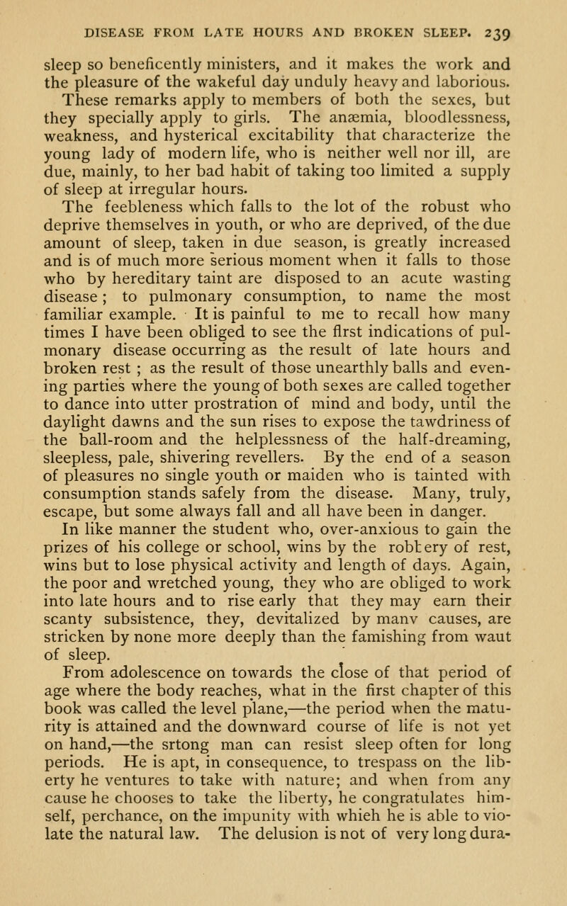 sleep so beneficently ministers, and it makes the work and the pleasure of the wakeful day unduly heavy and laborious. These remarks apply to members of both the sexes, but they specially apply to girls. The anaemia, bloodlessness, weakness, and hysterical excitability that characterize the young lady of modern life, who is neither well nor ill, are due, mainly, to her bad habit of taking too limited a supply of sleep at irregular hours. The feebleness which falls to the lot of the robust who deprive themselves in youth, or who are deprived, of the due amount of sleep, taken in due season, is greatly increased and is of much more serious moment when it falls to those who by hereditary taint are disposed to an acute wasting disease; to pulmonary consumption, to name the most familiar example. It is painful to me to recall how many times I have been obliged to see the first indications of pul- monary disease occurring as the result of late hours and broken rest ; as the result of those unearthly balls and even- ing parties where the young of both sexes are called together to dance into utter prostration of mind and body, until the daylight dawns and the sun rises to expose the tawdriness of the ball-room and the helplessness of the half-dreaming, sleepless, pale, shivering revellers. By the end of a season of pleasures no single youth or maiden who is tainted with consumption stands safely from the disease. Many, truly, escape, but some always fall and all have been in danger. In like manner the student who, over-anxious to gain the prizes of his college or school, wins by the robtery of rest, wins but to lose physical activity and length of days. Again, the poor and wretched young, they who are obliged to work into late hours and to rise early that they may earn their scanty subsistence, they, devitalized by manv causes, are stricken by none more deeply than the famishing from waut of sleep. From adolescence on towards the close of that period of age where the body reaches, what in the first chapter of this book was called the level plane,—the period when the matu- rity is attained and the downward course of life is not yet on hand,—the srtong man can resist sleep often for long periods. He is apt, in consequence, to trespass on the lib- erty he ventures to take with nature; and when from any cause he chooses to take the liberty, he congratulates him- self, perchance, on the impunity with which he is able to vio- late the natural law. The delusion is not of very long dura-