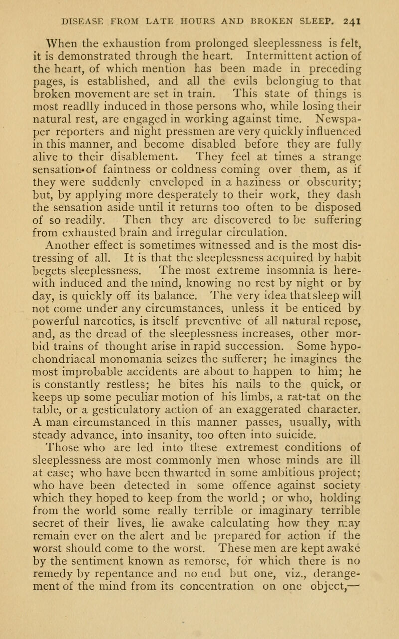 When the exhaustion from prolonged sleeplessness is felt, it is demonstrated through the heart. Intermittent action of the heart, of which mention has been made in preceding pages, is established, and all the evils belongiug to that broken movement are set in train. This state of things is most readily induced in those persons who, while losing tiieir natural rest, are engaged in working against time. Newspa- per reporters and night pressmen are very quickly influenced in this manner, and become disabled before they are fully alive to their disablement. They feel at times a strange sensation* of faintness or coldness coming over them, as if they were suddenly enveloped in a haziness or obscurity; but, by applying more desperately to their work, they dash the sensation aside until it returns too often to be disposed of so readily. Then they are discovered to be suffering from exhausted brain and irregular circulation. Another effect is sometimes witnessed and is the most dis- tressing of all. It is that the sleeplessness acquired by habit begets sleeplessness. The most extreme insomnia is here- with induced and the mind, knowing no rest by night or by day, is quickly off its balance. The very idea that sleep will not come under any circumstances, unless it be enticed by powerful narcotics, is itself preventive of all natural repose, and, as the dread of the sleeplessness increases, other mor- bid trains of thought arise in rapid succession. Some hypo- chondriacal monomania seizes the sufferer; he imagines the most improbable accidents are about to happen to him; he is constantly restless; he bites his nails to the quick, or keeps up some peculiar motion of his limbs, a rat-tat on the table, or a gesticulatory action of an exaggerated character. A man circumstanced in this manner passes, usually, with steady advance, into insanity, too often into suicide. Those who are led into these extremest conditions of sleeplessness are most commonly men whose minds are ill at ease; who have been thwarted in some ambitious project; who have been detected in some offence against society which they hoped to keep from the world ; or who, holding from the world some really terrible or imaginary terrible secret of their lives, lie awake calculating how they may remain ever on the alert and be prepared for action if the worst should come to the worst. These men are kept awake by the sentiment known as remorse, for which there is no remedy by repentance and no end but one, viz., derange- ment of the mind from its concentration on one object,—-