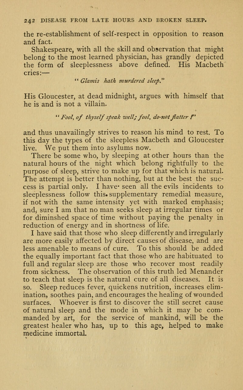 the re-establishment of self-respect in opposition to reason and fact. Shakespeare, with all the skill and observation that might belong to the most learned physician, has grandly depicted the form of sleeplessness above defined. His Macbeth cries:—  Glaniis hath murdered sleep.^^ His Gloucester, at dead midnight, argues with himself that he is and is not a villain. *' Fool, of thyself speak well; fool, do-not flatter f* and thus unavailingly strives to reason his mind to rest. To this day the types of the sleepless Macbeth and Gloucester live. We put them into asylums now. There be some who, by sleeping at other hours than the natural hours of the night which belong rightfully to the purpose of sleep, strive to make up for that which is natural. The attempt is better than nothing, but at the best the suc- cess is partial only. I have* seen all the evils incidents to sleeplessness follow this, supplementary remedial measure, if not with the same intensity yet with marked emphasis; and^ sure I am that no man seeks sleep at irregular times or for diminshed space of time without paying the penalty in reduction of energy and in shortness of life. I have said that those who sleep differently and irregularly are more easily affected by direct causes of disease, and are less amenable to means of cure. To this should be added the equally important fact that those who are habituated to full and regular sleep are those who recover most readily from sickness. The observation of this truth led Menander to teach that sleep is the natural cure of all diseases. It is so. Sleep reduces fever, quickens nutrition, increases elim- ination, soothes pain, and encourages the healing of wounded surfaces. Whoever is first to discover the still secret cause of natural sleep and the mode in w^hich it may be com- manded by art, for the service of mankind, will be the greatest healer who has, up to this age, helped to make medicine immortal.