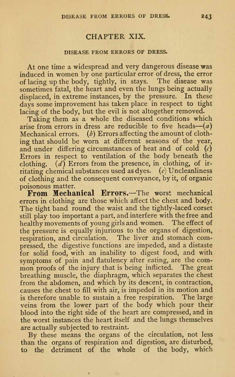 CHAPTER XIX. DISEASE FROM ERRORS OF DRESS. At one time a widespread and very dangerous disease was induced in women by one particular error of dress, the error of lacing up the body, tightly, in stays. The disease was sometimes fatal, the heart and even the lungs being actually displaced, in extreme instances, by the pressure. In these days some improvement has taken place in respect to tight lacing of the body, but the evil is not altogether removed. Taking them as a whole the diseased conditions which arise from errors in dress are reducible to five heads—{a) Mechanical errors. (If) Errors affecting the amount of cloth- ing that should be worn at different seasons of the year, and under differing circumstances of heat and of cold {c) Errors in respect to ventilation of the body beneath the clothing, (d) Errors from the presence, in clothing, of ir- ritating chemical substances used as dyes, (e) Uncleanliness of clothing and the consequent conveyance, by it, of organic poisonous matter. From Mechanical Errors.—The worst mechanical errors in clothing are those which affect the chest and body. The tight band round the waist and the tightly-laced corset still play too important a part, and interfere with the free and healthy movements of young girls and women. The effect of the pressure is equally injurious to the organs of digestion, respiration, and circulation. The liver and stomach com- pressed, the digestive functions are impeded, and a distaste for solid food, with an inability to digest food, and with symptoms of pain and flatulency after eating, are the com- mon proofs of the injury that is being inflicted. The great breathing muscle, the diaphragm, which separates the chest from the abdomen, and which by its descent, in contraction, causes the chest to fill with air, is impeded in its motion and is therefore unable to sustain a free respiration. The large veins from the lower part of the body which pour their blood into the right side of the heart are compressed, and in the worst instances the heart itself and the lungs themselves are actually subjected to restraint. By these means the organs of the circulation, not less than the organs of respiration and digestion, are disturbed, to the detriment of the whole of the body, which