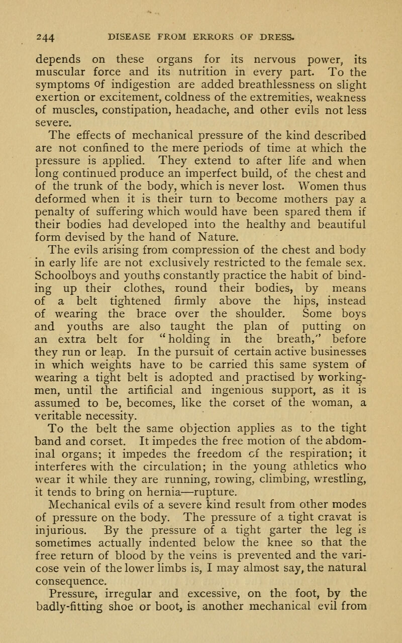 depends on these organs for its nervous power, its muscular force and its nutrition in every part. To the symptoms of indigestion are added breathlessness on slight exertion or excitement, coldness of the extremities, weakness of muscles, constipation, headache, and other evils not less severe. The effects of mechanical pressure of the kind described are not confined to the mere periods of time at which the pressure is applied. They extend to after life and when long continued produce an imperfect build, of the chest and of the trunk of the body, which is never lost. Women thus deformed when it is their turn to become mothers pay a penalty of suffering which would have been spared them if their bodies had developed into the healthy and beautiful form devised by the hand of Nature. The evils arising from compression of the chest and body in early life are not exclusively restricted to the female sex. Schoolboys and youths constantly practice the habit of bind- ing up their clothes, round their bodies, by means of a belt tightened firmly above the hips, instead of wearing the brace over the shoulder. Some boys and youths are also taught the plan of putting on an extra belt for  holding in the breath, before they run or leap. In the pursuit of certain active businesses in which weights have to be carried this same system of wearing a tight belt is adopted and practised by working- men, until the artificial and ingenious support, as it is assumed to be, becomes, like the corset of the woman, a veritable necessity. To the belt the same objection applies as to the tight band and corset. It impedes the free motion of the abdom- inal organs; it impedes the freedom cf the respiration; it interferes with the circulation; in the young athletics who wear it while they are running, rowing, climbing, wrestling, it tends to bring on hernia—rupture. Mechanical evils of a severe kind result from other modes of pressure on the body. The pressure of a tight cravat is injurious. By the pressure of a tight garter the leg is sometimes actually indented below the knee so that the free return of blood by the veins is prevented and the vari- cose vein of the lower limbs is, I may almost say, the natural consequence. Pressure, irregular and excessive, on the foot, by the badly-fitting shoe or boot, is another mechanical evil from