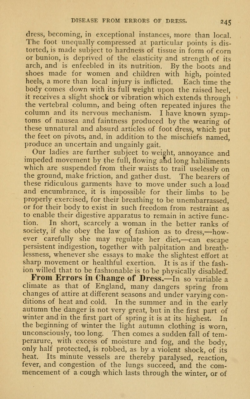 dress, becoming, in exceptional instances, more than local. The foot unequally compressed at particular points is dis- torted, is made subject to hardness of tissue in form of corn or bunion, is deprived of the elasticity and strength of its arch, and is enfeebled in its nutrition. By the boots and shoes made for women and children with high, pointed heels, a more than local injury is inflicted. Each time the body comes down with its full weight upon the raised heel, it receives a slight shock or vibration which extends through the vertebral column, and being often repeated injures the column and its nervous mechanism. I have known symp- toms of nausea and faintness produced by the wearing of these unnatural and absurd articles of foot dress, which put the feet on pivots, and, in addition to the mischiefs named, produce an uncertain and ungainly gait. Our ladies are further subject to weight, annoyance and impeded movement by the full, flowing and long habiliments which are suspended from their waists to trail uselessly on the ground, make friction, and gather dust. The bearers of these ridiculous garments have to move under such a load and encumbrance, it is impossible for their limbs to be properly exercised, for their breathing to be unembarrassed, or for their body to exist in such freedom from restraint as to enable their digestive apparatus to remain in active func- tion. In short, scarcely a woman in the better ranks of society, if she obey the law of fashion as to dress,—how- ever carefully she may regulate her diet,—can escape persistent indigestion, together with palpitation and breath- lessness, whenever she essays to make the slightest effort at sharp movement or healthful exertion. It is as if the fash- ion willed that to be fashionable is to be physically disabled. From Errors in Change of Dress.—In so variable a climate as that of England, many dangers spring from changes of attire at different seasons and under varying con- ditions of heat and cold. In the summer and in the early autumn the danger is not very great, but in the first part of winter and in the first part of spring it is at its highest. In the beginning of winter the light autumn clothing is worn, unconsciously, too long. Then comes a sudden fall of tem- perarure, with excess of moisture and fog, and the body, only half protected, is robbed, as by a violent shock, of its heat. Its minute vessels are thereby paralysed, reaction, fever, and congestion of the lungs succeed, and the com- mencement of a cough which lasts through the winter, or of
