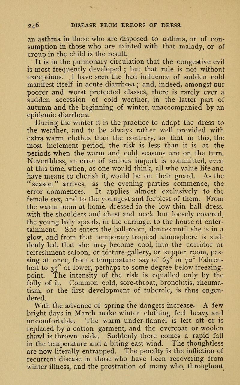 an asthma in those who are disposed to asthma, or of con- sumption in those who are tainted with that malady, or of croup in the child is the result. It is in the pulmonary circulation that the congestive evil is most frequently developed ; but that rule is not without exceptions, I have seen the bad influence of sudden cold manifest itself in acute diarrhoea ; and, indeed, amongst our poorer and worst protected classes, there is rarely ever a sudden accession of cold weather, in the latter part of autumn and the beginning of winter, unaccompanied by an epidemic diarrhoea. During the winter it is the practice to adapt the dress to the weather, and to be always rather well provided with extra warm clothes than the contrary, so that in this, the most inclement period, the risk is less than it is at the periods when the warm and cold seasons are on the turn. Neverthless, an error of serious import is committed, even at this time, when, as one would think, all who value life and have means to cherish it, would be on their guard. As the season arrives, as the evening parties commence, the error commences. It applies almost exclusively to the female sex, and to the youngest and feeblest of them. From the warm room at home, dressed in the low thin ball dress, with the shoulders and chest and neck but loosely covered, the young lady speeds, in the carriage, to the house of enter- tainment. She enters the ball-room, dances until she is in a glow, and from that temporary tropical atmosphere is sud- denly led, that she may become cool, into the corridor or refreshment saloon, or picture-gallery, or supper room, pas- sing at once, from a temperature say of 65° or 70° Fahren- heit to 35° or lower, perhaps to some degree below freezing- point. The intensity of the risk is equalled only by the folly of it. Common cold, sore-throat, bronchitis, rheuma- tism, or the first development of tubercle, is thus engen- dered. With the advance of spring the dangers increase. A few bright days in March make winter clothing feel heavy and uncomfortable. The warm under-flannel is left off or is replaced by a cotton garment, and the overcoat or woolen shawl is thrown aside. Suddenly there comes a rapid fall in the temperature and a biting east wind. The thoughtless are now literally entrapped. The penalty is the infliction of recurrent disease in those who have been recovering from winter illness, and the prostration of many who, throughout