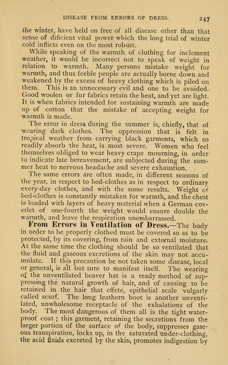 the winter, have held on free of all disease other than that sense of dificient vital power which the long trial of winter cold inflicts even on the most robust. While speaking of the warmth of clothing for inclement weather, it would be incorrect not to speak of weight in relation to warmth. Many persons mistake weight for warmth, and thus feeble people are actually borne down and weakened by the excess of heavy clothing which is piled on them. This is an unnecessary evil and one to be avoided. Good woolen or fur fabrics retain the heat, and yet are light. It is when fabrics intended for sustaining warmth are made up of cotton that the mistake of accepting weight for warmth is made. The error in dress during the summer is, chiefly, that of wearing dark clothes. The oppression that is felt in tropical weather from carrying black garments, which so readily absorb the heat, is most severe. Women who feel themselves obliged to wear heavy crape mourning, in order to indicate late bereavement, are subjected during the sum- mer heat to nervous headache and severe exhaustion. The same errors are often made, in different seasons of the year, in respect to bed-clothes as in respect to ordinary every-day clothes, and with the some results. Weight ot bed-clothes is constantly mistaken for warmth, and the chest is loaded with layers of heavy material when a German cov- erlet of one-fourth the weight would ensure double the warmth, and leave the respiration unembarrassed. From Errors in Yentilation of Dress.—The body in order to be properly clothed must be covered so as to be protected, by its covering, from rain and ext&rnal moisture. At the same time the clothing should be so ventilated that the fluid and gaseous excretions of the skin may not accu- mulate. If this precaution be not taken some disease, local or general, i.'^ all but sure to manifest itself. The wearing of the unventilated beaver hat is a ready method of sup- pressing the natural growth of hair, and of causing to be retained in the hair that effete, epithelial scale vulgarly called scurf. The long leathern boot is another unventi- lated, unwholesome receptacle of the exhalations of the body. The most dangerous of them all is the tight water- proof coat ; this garment, retaining the secretions from the larger portion of the surface of the body, suppresses gase- ous transpiration, locks up, in the saturated under-clothing, the acid fluids excreted by the skin, promotes indigestion by