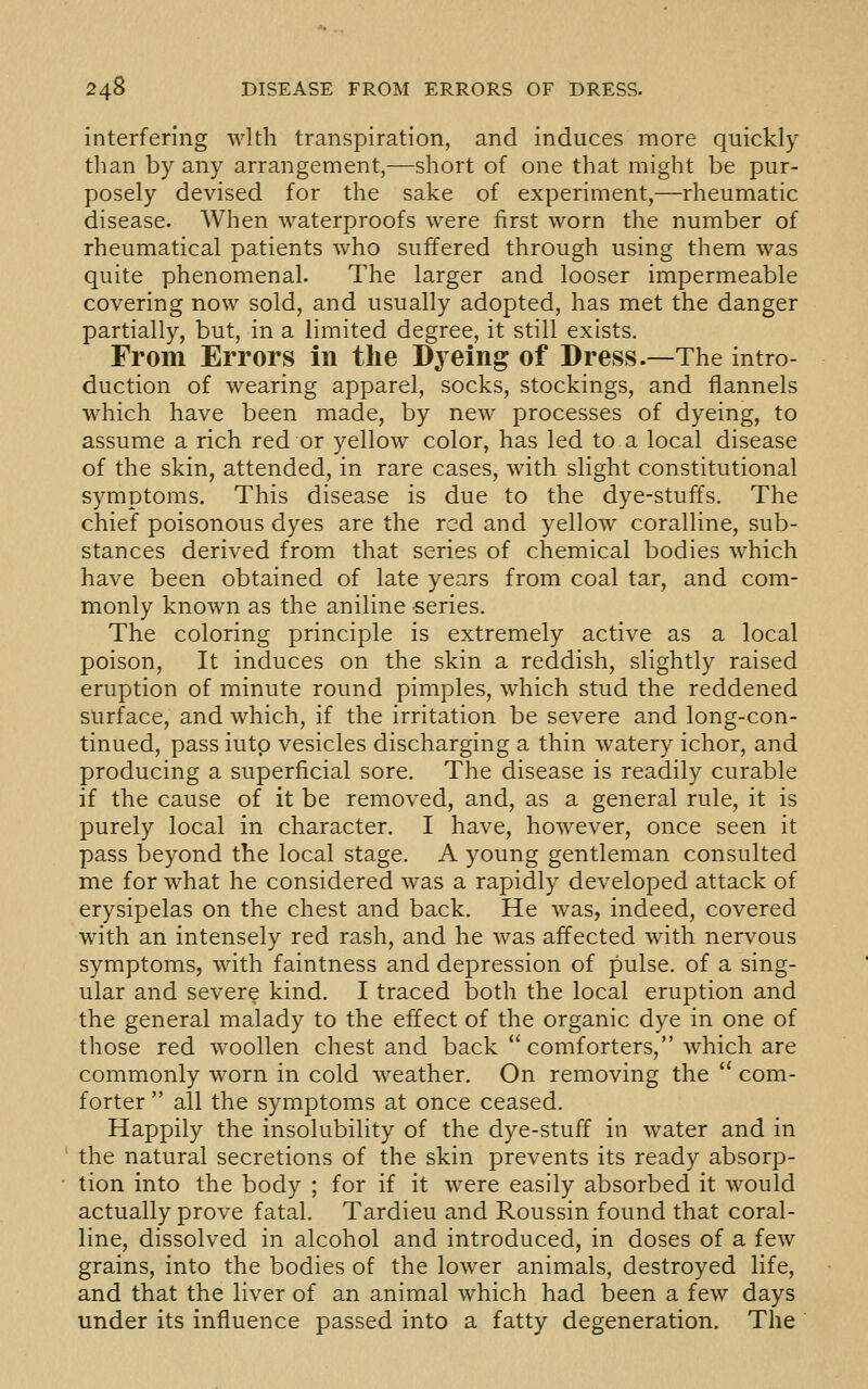 interfering with transpiration, and induces more quickly tlian by any arrangement,—short of one that might be pur- posely devised for the sake of experiment,—rheumatic disease. AVhen waterproofs were first worn the number of rheumatical patients who suffered through using them was quite phenomenal. The larger and looser impermeable covering now sold, and usually adopted, has met the danger partially, but, in a limited degree, it still exists. From Errors in the Dyeing of Dress.—The intro- duction of wearing apparel, socks, stockings, and flannels which have been made, by new processes of dyeing, to assume a rich red or yellow color, has led to a local disease of the skin, attended, in rare cases, with slight constitutional symptoms. This disease is due to the dye-stuffs. The chief poisonous dyes are the red and yellow coralline, sub- stances derived from that series of chemical bodies which have been obtained of late years from coal tar, and com- monly known as the aniline series. The coloring principle is extremely active as a local poison. It induces on the skin a reddish, slightly raised eruption of minute round pimples, which stud the reddened surface, and which, if the irritation be severe and long-con- tinued, pass iutp vesicles discharging a thin watery ichor, and producing a superficial sore. The disease is readily curable if the cause of it be removed, and, as a general rule, it is purely local in character. I have, however, once seen it pass beyond the local stage. A young gentleman consulted me for what he considered was a rapidly developed attack of erysipelas on the chest and back. He was, indeed, covered with an intensely red rash, and he was affected with nervous symptoms, with faintness and depression of pulse, of a sing- ular and severe kind. I traced both the local eruption and the general malady to the effect of the organic dye in one of those red woollen chest and back comforters, which are commonly worn in cold weather. On removing the  com- forter  all the symptoms at once ceased. Happily the insolubility of the dye-stuff in water and in the natural secretions of the skin prevents its ready absorp- tion into the body ; for if it were easily absorbed it would actually prove fatal. Tardieu and Roussin found that coral- line, dissolved in alcohol and introduced, in doses of a few grains, into the bodies of the lower animals, destroyed life, and that the liver of an animal which had been a few days under its influence passed into a fatty degeneration. The
