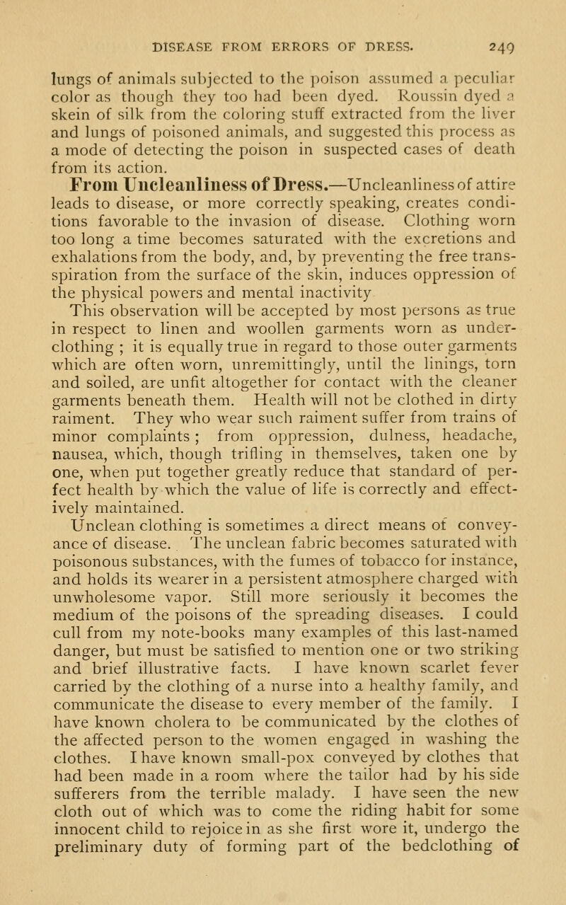 lungs of animals subjected to the poison assumed a peculiar color as though they too had been dyed. Roussin dyed 0 skein of silk from the coloring stuff extracted from the liver and lungs of poisoned animals, and suggested this process as a mode of detecting the poison in suspected cases of death from its action. From Uucleailliness of Dress.—Uncleanliness of attire leads to disease, or more correctly speaking, creates condi- tions favorable to the invasion of disease. Clothing worn too long a time becomes saturated with the excretions and exhalations from the body, and, by preventing the free trans- spiration from the surface of the skin, induces oppression of the physical powers and mental inactivity This observation will be accepted by most persons as true in respect to linen and woollen garments worn as under- clothing ; it is equally true in regard to those outer garments which are often worn, unremittingly, until the linings, torn and soiled, are unfit altogether for contact with the cleaner garments beneath them. Health will not be clothed in dirty raiment. They who wear such raiment suffer from trains of minor complaints ; from oppression, dulness, headache, nausea, which, though trifling in themselves, taken one by one, when put together greatly reduce that standard of per- fect health by which the value of life is correctly and effect- ively maintained. Unclean clothing is sometimes a direct means of convey- ance of disease. The unclean fabric becomes saturated with poisonous substances, with the fumes of tobacco for instance, and holds its wearer in a persistent atmosphere charged with unwholesome vapor. Still more seriously it becomes the medium of the poisons of the spreading diseases. I could cull from my note-books many examples of this last-named danger, but must be satisfied to mention one or two striking and brief illustrative facts. I have known scarlet fever carried by the clothing of a nurse into a healthy family, and communicate the disease to every member of the family. I have known cholera to be communicated by the clothes of the affected person to the women engaged in washing the clothes. I have known small-pox conveyed by clothes that had been made in a room where the tailor had by his side sufferers from the terrible malady. I have seen the new cloth out of which was to come the riding habit for some innocent child to rejoice in as she first wore it, undergo the preliminary duty of forming part of the bedclothing of
