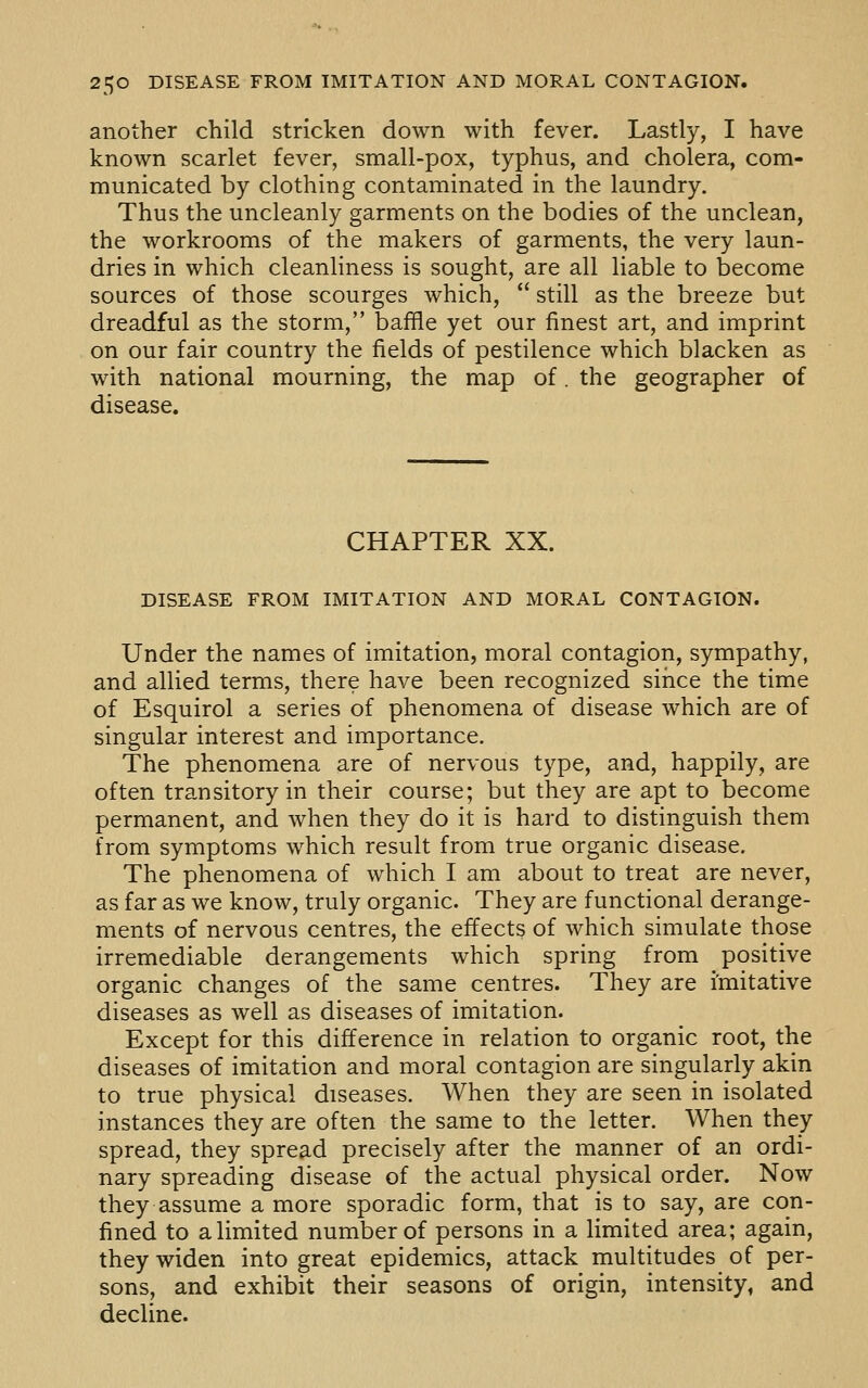 another child stricken down with fever. Lastly, I have known scarlet fever, small-pox, typhus, and cholera, com- municated by clothing contaminated in the laundry. Thus the uncleanly garments on the bodies of the unclean, the workrooms of the makers of garments, the very laun- dries in which cleanliness is sought, are all liable to become sources of those scourges which,  still as the breeze but dreadful as the storm, baffle yet our finest art, and imprint on our fair country the fields of pestilence which blacken as with national mourning, the map of. the geographer of disease. CHAPTER XX. DISEASE FROM IMITATION AND MORAL CONTAGION. Under the names of imitation, moral contagion, sympathy, and allied terms, there have been recognized siiice the time of Esquirol a series of phenomena of disease which are of singular interest and importance. The phenomena are of nervous type, and, happily, are often transitory in their course; but they are apt to become permanent, and when they do it is hard to distinguish them from symptoms which result from true organic disease. The phenomena of which I am about to treat are never, as far as we know, truly organic. They are functional derange- ments of nervous centres, the effects of which simulate those irremediable derangements which spring from positive organic changes of the same centres. They are imitative diseases as well as diseases of imitation. Except for this difference in relation to organic root, the diseases of imitation and moral contagion are singularly akin to true physical diseases. When they are seen in isolated instances they are often the same to the letter. When they spread, they spread precisely after the manner of an ordi- nary spreading disease of the actual physical order. Now they assume a more sporadic form, that is to say, are con- fined to a limited number of persons in a limited area; again, they widen into great epidemics, attack multitudes of per- sons, and exhibit their seasons of origin, intensity, and decline.