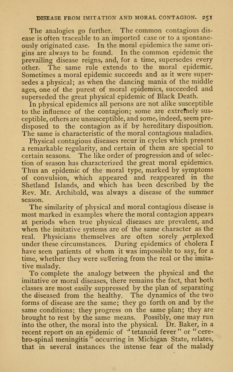 The analogies go further. The common contagious dis- ease is often traceable to an imported case or to a spontane- ously originated case. In the moral epidemics the same ori- gins are always to be found. In the common epidemic the prevailing disease reigns, and, for a time, supersedes every other. The same rule extends to the moral epidemic. Sometimes a moral epidemic succeeds and as it were super- sedes a physical; as when the dancing mania of the middle ages, one of the purest of moral epidemics, succeeded and superseded the great physical epidemic of Black Death. In physical epidemics all persons are not alike susceptible to the influence of the contagion; some are extrefhely sus- ceptible, others are unsusceptible, and some, indeed, seem pre- disposed to the contagion as if by hereditary disposition. The same is characteristic of the moral contagious maladies. Physical contagious diseases recur in cycles which present a remarkable regularity, and certain of them are special to certain seasons. The like order of progression and of selec- tion of season has characterized the great moral epidemics. Thus an epidemic of the moral type, marked by symptoms of convulsion, which appeared and reappeared in the Shetland Islands, and which has been described by the Rev. Mr. Archibald, was always a disease of the summer season. The similarity of physical and moral contagious disease is most marked in examples where the moral contagion appears at periods when true physical diseases are prevalent, and when the imitative systems are of the same character as the real. Physicians themselves are often sorely perplexed under these circumstances. During epidemics of cholera I have seen patients of whom it was impossible to say, for a time, whether they were su^ering from the real or the imita- tive malady. To complete the analogy between the physical and the imitative or moral diseases, there remains the fact, that both classes are most easily suppressed by the plan of separating the diseased from the healthy. The dynamics of the two forms of disease are the same; they go forth on and by the same conditions; they progress on the same plan; they are brought to rest by the same means. Possibly, one may run into the other, the moral into the physical. Dr. Baker, in a recent report on an epidemic of '* tetanoid fever  or *' cere- bro-spinal meningitis  occurring in Michigan State, relates, that in several instances the intense fear of the malady