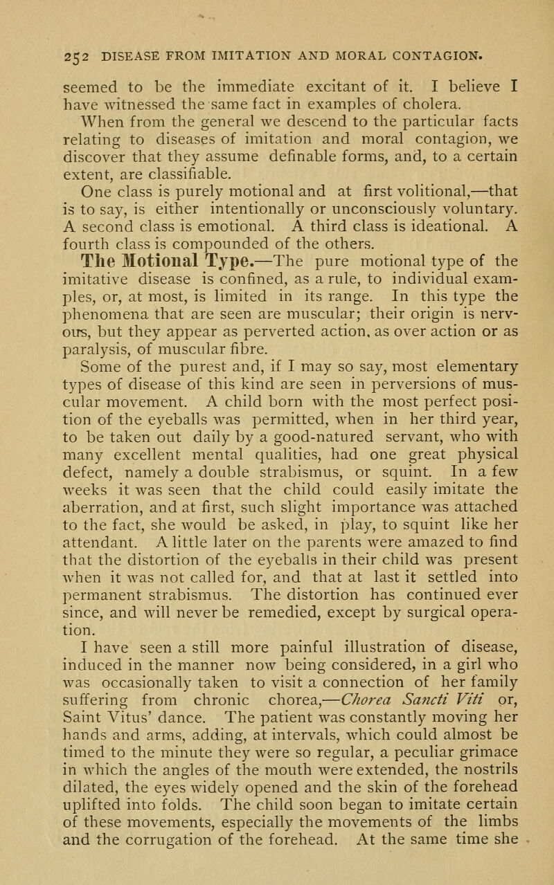 seemed to be the immediate excitant of it. I believe I have witnessed the same fact in examples of cholera. When from the general we descend to the particular facts relating to diseases of imitation and moral contagion, we discover that they assume definable forms, and, to a certain extent, are classifiable. One class is purely motional and at first volitional,—that is to say, is either intentionally or unconsciously voluntary. A second class is emotional. A third class is ideational. A fourth class is compounded of the others. Tlie Motional Type.—The pure motional type of the imitative disease is confined, as a rule, to individual exam- ples, or, at most, is limited in its range. In this type the phenomena that are seen are muscular; their origin is nerv- ous, but they appear as perverted action, as over action or as paralysis, of muscular fibre. Some of the purest and, if I may so say, most elementary types of disease of this kind are seen in perversions of mus- cular movement. A child born with the most perfect posi- tion of the eyeballs was permitted, when in her third year, to be taken out daily by a good-natured servant, who with many excellent mental qualities, had one great physical defect, namely a double strabismus, or squint. In a few weeks it was seen that the child could easily imitate the aberration, and at first, such slight importance was attached to the fact, she would be asked, in play, to squint like her attendant. A little later on the parents were amazed to find that the distortion of the eyeballs in their child was present when it was not called for, and that at last it settled into permanent strabismus. The distortion has continued ever since, and will never be remedied, except by surgical opera- tion. I have seen a still more painful illustration of disease, induced in the manner now being considered, in a girl who was occasionally taken to visit a connection of her family suffering from chronic chorea,—Chorea Sancti Viti or, Saint A^itus' dance. The patient was constantly moving her hands and arms, adding, at intervals, which could almost be timed to the minute they were so regular, a peculiar grimace in which the angles of the mouth were extended, the nostrils dilated, the eyes widely opened and the skin of the forehead uplifted into folds. The child soon began to imitate certain of these movements, especially the movements of the limbs and the corrugation of the forehead. At the same time she