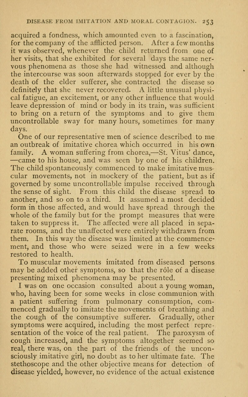 acquired a fondness, which amounted even to a fascination, for the company of the afflicted person. After a few months it was observed, whenever the child returned from one of her visits, that she exhibited for several days the same ner- vous phenomena as those she had witnessed and although the intercourse was soon afterwards stopped for ever by the death of the elder sufferer, she contracted the disease so definitely that she never recovered. A little unusual physi- cal fatigue, an excitement, or any other influence that would leave depression of mind or body in its train, was sufficient to bring on a return of the symptoms and to give them uncontrollable sway for many hours, sometimes for many days. One of our representative men of science described to me an outbreak of imitative chorea which occurred in his own family. A woman suffering from chorea,—St. Vitus' dance, —came to his house, and was seen by one of his children. The child spontaneously commenced to make imitative mus- cular movements, not in mockery of the patient, but as if governed by some uncontrollable impulse received through the sense of sight. From this child the disease spread to another, and so on to a third. It assumed a most decided form in those affected, and would have spread through the whole of the family but for the prompt measures that were taken to suppress it. The affected were all placed in sepa- rate rooms, and the unaffected were entirely withdrawn from them. In this way the disease was limited at the commence- ment, and those who were seized were in a few weeks restored to health. To muscular movements imitated from diseased persons may be added other symptoms, so that the role of a disease presenting mixed phenomena may be presented. I was on one occasion consulted about a young woman, who, having been for some weeks in close communion with a patient suffering from pulmonary consumption, com- menced gradually to imitate the movements of breathing and the cough of the consumptive sufferer. Gradually, other symptoms were acquired, including the most perfect repre- sentation of the voice of the real patient. The paroxysm of cough increased, and the symptoms altogether seemed so real, there was, on the part of the friends of the uncon- sciously imitative girl, no doubt as to her ultimate fate. The stethoscope and the other objective means for detection of disease yielded, however, no evidence of the actual existence