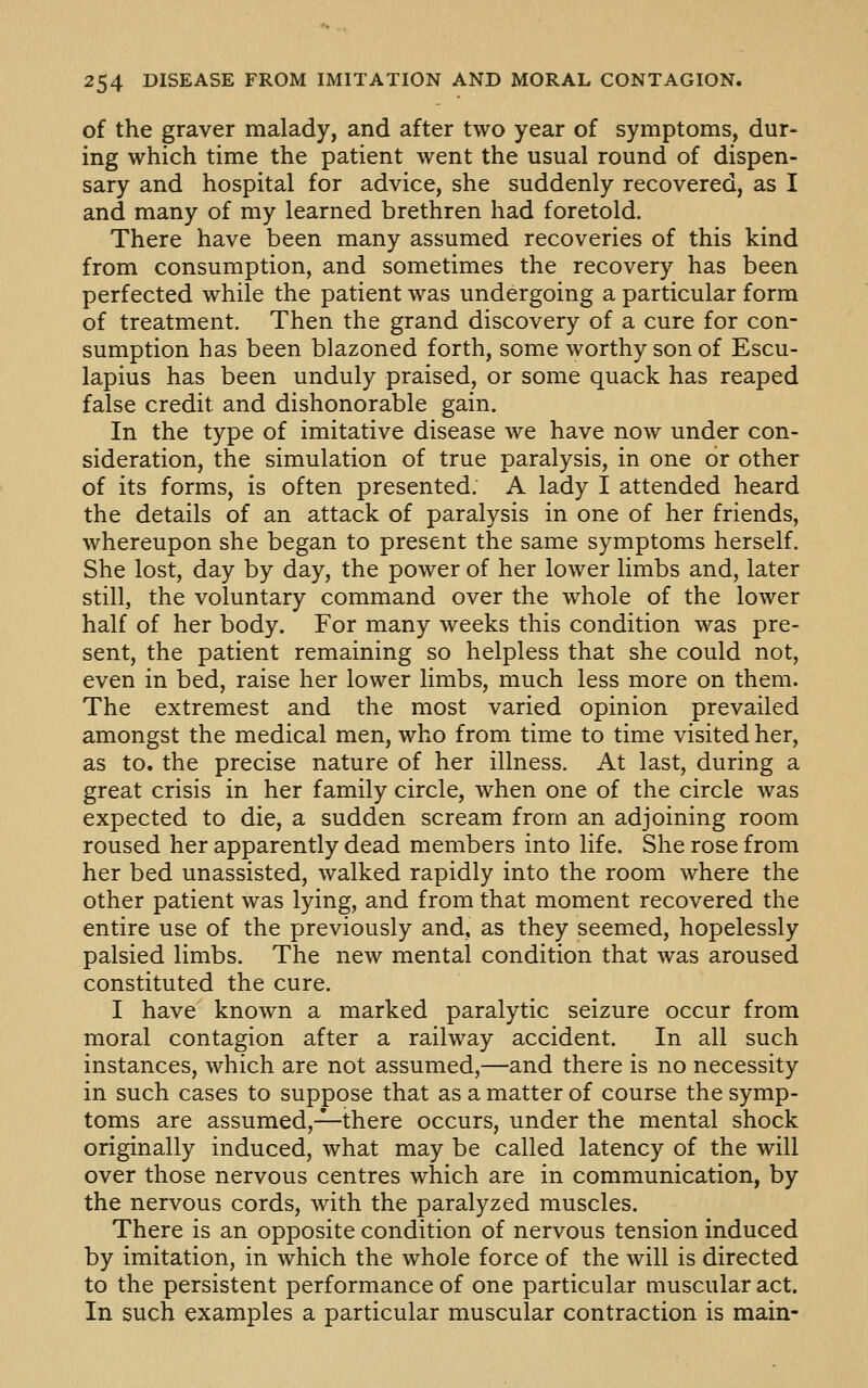 of the graver malady, and after two year of symptoms, dur- ing which time the patient went the usual round of dispen- sary and hospital for advice, she suddenly recovered, as I and many of my learned brethren had foretold. There have been many assumed recoveries of this kind from consumption, and sometimes the recovery has been perfected while the patient was undergoing a particular form of treatment. Then the grand discovery of a cure for con- sumption has been blazoned forth, some worthy son of Escu- lapius has been unduly praised, or some quack has reaped false credit and dishonorable gain. In the type of imitative disease we have now under con- sideration, the simulation of true paralysis, in one or other of its forms, is often presented. A lady I attended heard the details of an attack of paralysis in one of her friends, whereupon she began to present the same symptoms herself. She lost, day by day, the power of her lower limbs and, later still, the voluntary command over the whole of the lower half of her body. For many weeks this condition was pre- sent, the patient remaining so helpless that she could not, even in bed, raise her lower limbs, much less more on them. The extremest and the most varied opinion prevailed amongst the medical men, who from time to time visited her, as to. the precise nature of her illness. At last, during a great crisis in her family circle, when one of the circle was expected to die, a sudden scream from an adjoining room roused her apparently dead members into life. She rose from her bed unassisted, walked rapidly into the room where the other patient was lying, and from that moment recovered the entire use of the previously and, as they seemed, hopelessly palsied limbs. The new mental condition that was aroused constituted the cure. I have known a marked paralytic seizure occur from moral contagion after a railway accident. In all such instances, which are not assumed,—and there is no necessity in such cases to suppose that as a matter of course the symp- toms are assumed,-^there occurs, under the mental shock originally induced, what may be called latency of the will over those nervous centres which are in communication, by the nervous cords, with the paralyzed muscles. There is an opposite condition of nervous tension induced by imitation, in which the whole force of the will is directed to the persistent performance of one particular muscular act. In such examples a particular muscular contraction is main-