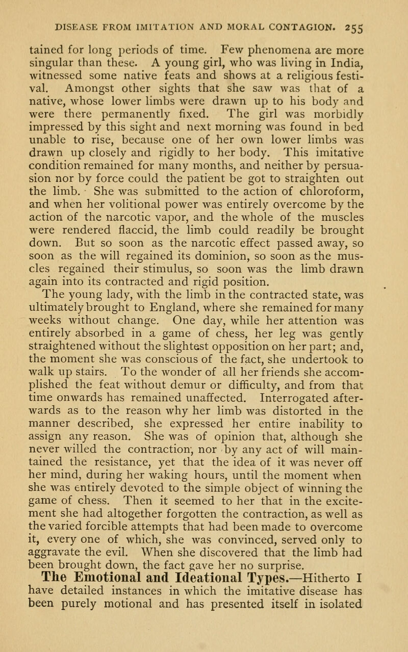 tained for long periods of time. Few phenomena are more singular than these. A young girl, who was living in India, witnessed some native feats and shows at a religious festi- val. Amongst other sights that she saw was that of a native, whose lower limbs were drawn up to his body and were there permanently fixed. The girl was morbidly impressed by this sight and next morning was found in bed unable to rise, because one of her own lower limbs was drawn up closely and rigidly to her body. This imitative condition remained for many months, and neither by persua- sion nor by force could the patient be got to straighten out the limb. She was submitted to the action of chloroform, and when her volitional power was entirely overcome by the action of the narcotic vapor, and the whole of the muscles were rendered flaccid, the limb could readily be brought down. But so soon as the narcotic effect passed away, so soon as the will regained its dominion, so soon as the mus- cles regained their stimulus, so soon was the limb drawn again into its contracted and rigid position. The young lady, with the limb in the contracted state, was ultimately brought to England, where she remained for many weeks without change. One day, while her attention was entirely absorbed in a game of chess, her leg was gently straightened without the slightest opposition on her part; and, the moment she was conscious of the fact, she undertook to walk up stairs. To the wonder of all her friends she accom- plished the feat without demur or difficulty, and from that time onwards has remained unaffected. Interrogated after- wards as to the reason why her limb was distorted in the manner described, she expressed her entire inability to assign any reason. She was of opinion that, although she never willed the contraction, nor by any act of will main- tained the resistance, yet that the idea of it was never off her mind, during her waking hours, until the moment when she was entirely devoted to the simple object of winning the game of chess. Then it seemed to her that in the excite- ment she had altogether forgotten the contraction, as well as the varied forcible attempts that had been made to overcome it, every one of which, she was convinced, served only to aggravate the evil. When she discovered that the limb had been brought down, the fact gave her no surprise. The Emotional and Ideational Types.—Hitherto I have detailed instances in which the imitative disease has been purely motional and has presented itself in isolated