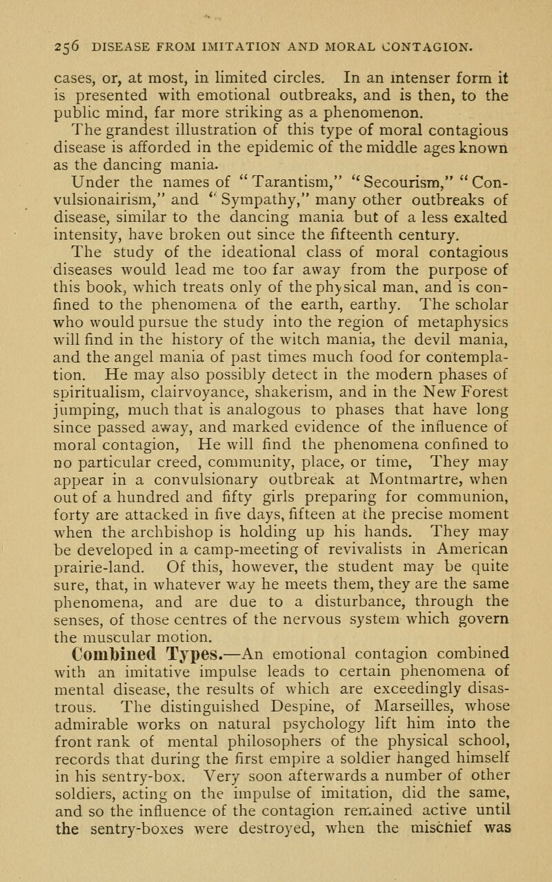 cases, or, at most, in limited circles. In an intenser form it is presented with emotional outbreaks, and is then, to the public mind, far more striking as a phenomenon. The grandest illustration of this type of moral contagious disease is afforded in the epidemic of the middle ages known as the dancing mania. Under the names of  Tarantism, '* Secourism,  Con- vulsionairism, and *' Sympathy, many other outbreaks of disease, similar to the dancing mania but of a less exalted intensity, have broken out since the fifteenth century. The study of the ideational class of moral contagious diseases would lead me too far away from the purpose of this book, which treats only of theph)'sical man, and is con- fined to the phenomena of the earth, earthy. The scholar who would pursue the study into the region of metaphysics will find in the history of the witch mania, the devil mania, and the angel mania of past times much food for contempla- tion. He may also possibly detect in the modern phases of spiritualism, clairvoyance, shakerism, and in the New Forest jumping, much that is analogous to phases that have long since passed away, and marked evidence of the influence of moral contagion, He will find the phenomena confined to no particular creed, community, place, or time, They may appear in a convulsionary outbreak at Montmartre, when out of a hundred and fifty girls preparing for communion, forty are attacked in five days, fifteen at the precise moment when the archbishop is holding up his hands. They may be developed in a camp-meeting of revivalists in American prairie-land. Of this, however, the student may be quite sure, that, in whatever way he meets them, they are the same phenomena, and are due to a disturbance, through the senses, of those centres of the nervous system which govern the muscular motion. Comlbilied Types.—An emotional contagion combined with an imitative impulse leads to certain phenomena of mental disease, the results of which are exceedingly disas- trous. The distinguished Despine, of Marseilles, whose admirable works on natural psychology lift him into the front rank of mental philosophers of the physical school, records that during the first empire a soldier hanged himself in his sentry-box. Very soon afterwards a number of other soldiers, acting on the impulse of imitation, did the same, and so the influence of the contagion remained active until the sentry-boxes were destroyed, when the miscliief was
