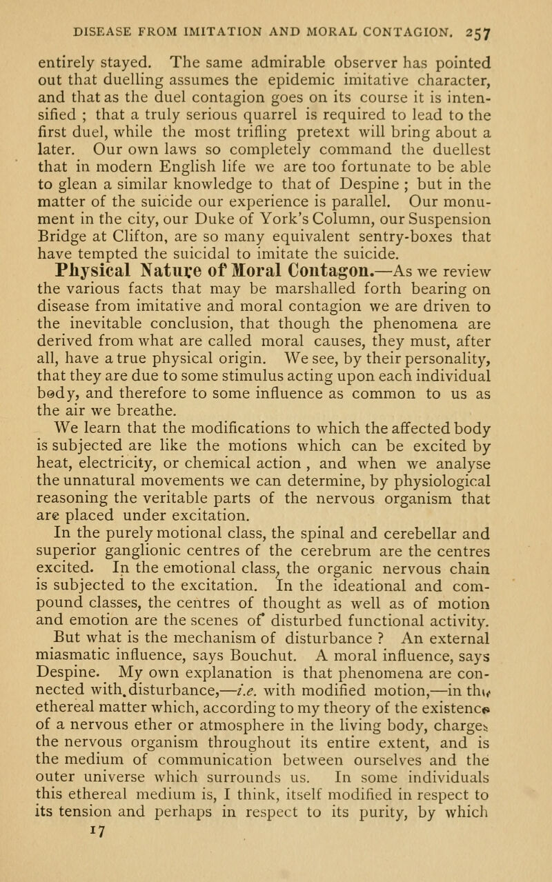 entirely stayed. The same admirable observer has pointed out that duelling assumes the epidemic imitative character, and that as the duel contagion goes on its course it is inten- sified ; that a truly serious quarrel is required to lead to the first duel, while the most trifling pretext will bring about a later. Our own laws so completely command the duellest that in modern English life we are too fortunate to be able to glean a similar knowledge to that of Despine ; but in the matter of the suicide our experience is parallel. Our monu- ment in the city, our Duke of York's Column, our Suspension Bridge at Clifton, are so many equivalent sentry-boxes that have tempted the suicidal to imitate the suicide. Physical Nature of Moral Contagon.—As we review the various facts that may be marshalled forth bearing on disease from imitative and moral contagion we are driven to the inevitable conclusion, that though the phenomena are derived from what are called moral causes, they must, after all, have a true physical origin. We see, by their personality, that they are due to some stimulus acting upon each individual bedy, and therefore to some influence as common to us as the air we breathe. We learn that the modifications to which the affected body is subjected are like the motions which can be excited by heat, electricity, or chemical action , and when we analyse the unnatural movements we can determine, by physiological reasoning the veritable parts of the nervous organism that are placed under excitation. In the purely motional class, the spinal and cerebellar and superior ganglionic centres of the cerebrum are the centres excited. In the emotional class^ the organic nervous chain is subjected to the excitation. In the ideational and com- pound classes, the centres of thought as well as of motion and emotion are the scenes of disturbed functional activity. But what is the mechanism of disturbance ? An external miasmatic influence, says Bouchut. A moral influence, says Despine. My own explanation is that phenomena are con- nected with.disturbance,—i.e. with modified motion,—in th»<« ethereal matter which, according to my theory of the existence of a nervous ether or atmosphere in the living body, charge^j the nervous organism throughout its entire extent, and is the medium of communication between ourselves and the outer universe which surrounds us. In some individuals this ethereal medium is, I think, itself modified in respect to its tension and perhaps in respect to its purity, by which 17