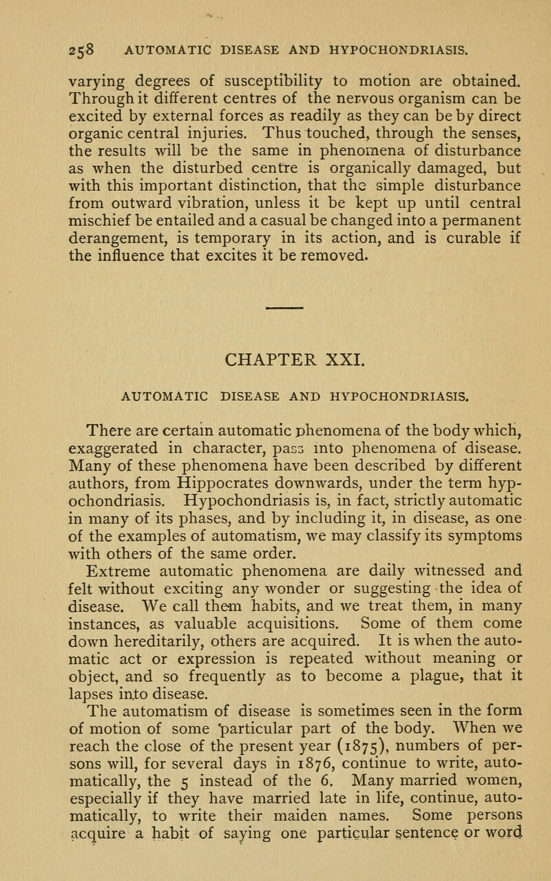 varying degrees of susceptibility to motion are obtained. Through it different centres of the nervous organism can be excited by external forces as readily as they can be by direct organic central injuries. Thus touched, through the senses, the results will be the same in phenomena of disturbance as when the disturbed centre is organically damaged, but with this important distinction, that the simple disturbance from outward vibration, unless it be kept up until central mischief be entailed and a casual be changed into a permanent derangement, is temporary in its action, and is curable if the influence that excites it be removed. CHAPTER XXI. AUTOMATIC DISEASE AND HYPOCHONDRIASIS. There are certain automatic phenomena of the body which, exaggerated in character, pas^ into phenomena of disease. Many of these phenomena have been described by different authors, from Hippocrates downwards, under the term hyp- ochondriasis. Hypochondriasis is, in fact, strictly automatic in many of its phases, and by including it, in disease, as one of the examples of automatism, we may classify its symptoms with others of the same order. Extreme automatic phenomena are daily witnessed and felt without exciting any wonder or suggesting the idea of disease. We call them habits, and we treat them, in many instances, as valuable acquisitions. Some of them come down hereditarily, others are acquired. It is when the auto- matic act or expression is repeated without meaning or object, and so frequently as to become a plague, that it lapses in,to disease. The automatism of disease is sometimes seen in the form of motion of some 'particular part of the body. When we reach the close of the present year (1875), numbers of per- sons will, for several days in 1876, continue to write, auto- matically, the 5 instead of the 6. Many married women, especially if they have married late in life, continue, auto- matically, to write their maiden names. Some persons acquire a habit of saying one particular sentence or word