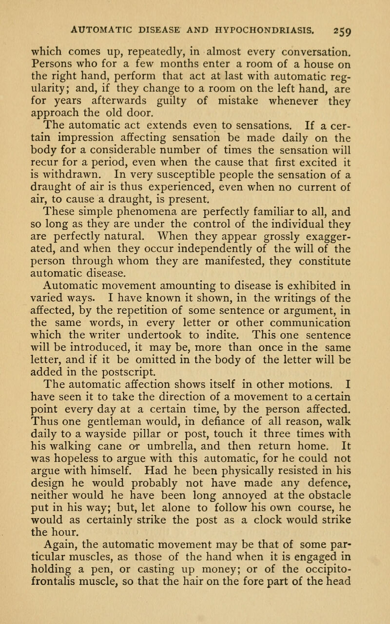 which comes up, repeatedly, in almost every conversation. Persons who for a few months enter a room of a house on the right hand, perform that act at last with automatic reg- ularity; and, if they change to a room on the left hand, are for years afterwards guilty of mistake whenever they approach the old door. The automatic act extends even to sensations. If a cer- tain impression affecting sensation be made daily on the body for a considerable number of times the sensation will recur for a period, even when the cause that first excited it is withdrawn. In very susceptible people the sensation of a draught of air is thus experienced, even when no current of air, to cause a draught, is present. These simple phenomena are perfectly familiar to all, and so long as they are under the control of the individual they are perfectly natural. When they appear grossly exagger- ated, and when they occur independently of the will of the person through whom they are manifested, they constitute automatic disease. Automatic movement amounting to disease is exhibited in varied ways. I have known it shown, in the writings of the affected, by the repetition of some sentence or argument, in the same words, in every letter or other communication which the writer undertook to indite. This one sentence will be introduced, it may be, more than once in the same letter, and if it be omitted in the body of the letter will be added in the postscript. The automatic affection shows itself in other motions. I have seen it to take the direction of a movement to a certain point every day at a certain time, by the person affected. Thus one gentleman would, in defiance of all reason, walk daily to a wayside pillar or post, touch it three times with his walking cane o-r umbrella, and then return home. It was hopeless to argue with this automatic, for he could not argue with himself. Had he been physically resisted in his design he would probably not have made any defence, neither would he have been long annoyed at the obstacle put in his way; but, let alone to follow his own course, he would as certainly strike the post as a clock would strike the hour. Again, the automatic movement may be that of some par- ticular muscles, as those of the hand when it is engaged in holding a pen, or casting up money; or of the occipito- frontalis muscle, so that the hair on the fore part of the head