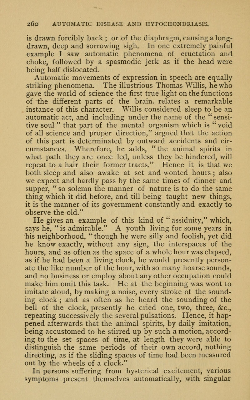 is drawn forcibly back ; or of the diaphragm, causing a long- drawn, deep and sorrowing sigh. In one extremely painful example I saw automatic phenomena of eructation and choke, followed by a spasmodic jerk as if the head were being half dislocated. Automatic movements of expression in speech are equally striking phenomena. The illustrious Thomas Willis, he who gave the world of science the first true light on the functions of the different parts of the brain, relates a remarkable instance of this character. Willis considered sleep to be an automatic act, and including under the name of the  sensi- tive soul  that part of the mental organism which is  void of all science and proper direction, argued that the action of this part is determinated by outward accidents and cir- cumstances. Wherefore, he adds, the animal spirits in what path they are once led, unless they be hindered, will repeat to a hair their former tracts. Hence it is that we both sleep and also awake at set and wonted hours ; also we expect and hardly pass by the same times of dinner and supper,  so solemn the manner of nature is to do the same thing which it did before, and till being taught new things, it is the manner of its government constantly and exactly to observe the old. He gives an example of this kind of  assiduity, which, says he, is admirable. A youth living for some years in his neighborhood, though he were silly and foolish, yet did he know exactly, without any sign, the interspaces of the hours, and as often as the space of a whole hour was elapsed, as if he had been a living clock, he would presently person- ate the like number of the hour, with so many hoarse sounds, and no business or employ about any other occupation could make him omit this task. He at the beginning was wont to imitate aloud, by making a noise, every stroke of the sound- ing clock ; and as often as he heard the sounding of the bell of the clock, presently he cried one, two, three, &c., repeating successively the several pulsations. Hence, it hap- pened afterwards that the animal spirits, by daily imitation, being accustomed to be stirred up by such a motion, accord- ing to the set spaces of time, at length they were able to distinguish the same periods of their own accord, nothing directing, as if the sliding spaces of time had been measured out by the wheels of a clock. In persons suffering from hysterical excitement, various symptoms present themselves automatically, with singular