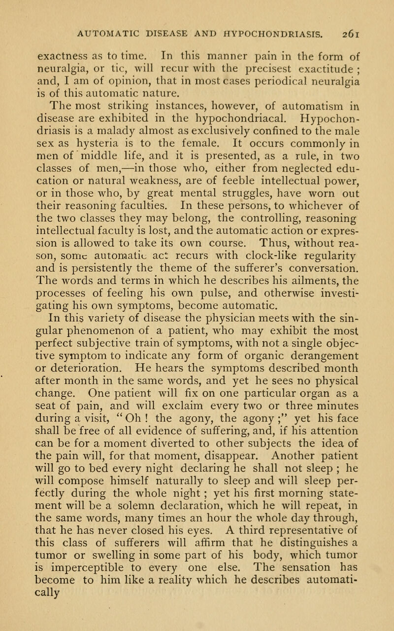 exactness as to time. In this manner pain in the form of neuralgia, or tic, will recur with the precisest exactitude ; and, I am of opinion, that in most cases periodical neuralgia is of this automatic nature. The most striking instances, however, of automatism in disease are exhibited in the hypochondriacal. Hypochon- driasis is a malady almost as exclusively confined to the male sex as hysteria is to the female. It occurs commonly in men of middle life, and it is presented, as a rule, in two classes of men,—in those who, either from neglected edu- cation or natural weakness, are of feeble intellectual power, or in those who, by great mental struggles, have worn out their reasoning faculties. In these persons, to whichever of the two classes they may belong, the controlling, reasoning intellectual faculty is lost, and the automatic action or expres- sion is allowed to take its own course. Thus, without rea- son, some automatic act recurs with clock-like regularity and is persistently the theme of the sufferer's conversation. The words and terms in which he describes his ailments, the processes of feeling his own pulse, and otherwise investi- gating his own symptoms, become automatic. In this variety of disease the physician meets with the sin- gular phenomenon of a patient, who may exhibit the most perfect subjective train of symptoms, with not a single objec- tive symptom to indicate any form of organic derangement or deterioration. He hears the symptoms described month after month in the same words, and yet he sees no physical change. One patient will fix on one particular organ as a seat of pain, and will exclaim every two or three minutes during a visit,  Oh ! the agony, the agony ; yet his face shall be free of all evidence of suffering, and, if his attention can be for a moment diverted to other subjects the idea of the pain will, for that moment, disappear. Another patient will go to bed every night declaring he shall not sleep ; he will compose himself naturally to sleep and will sleep per- fectly during the whole night; yet his first morning state- ment will be a solemn declaration, which he will repeat, in the same words, many times an hour the whole day through, that he has never closed his eyes. A third representative of this class of sufferers will affirm that he distinguishes a tumor or swelling in some part of his body, which tumor is imperceptible to every one else. The sensation has become to him like a reality which he describes automati- cally