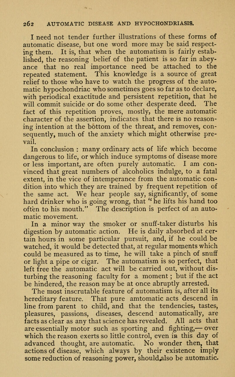 I need not tender further illustrations of these forms of automatic disease, but one word more may be said respect- ing them. It is, that when the automatism is fairly estab- lished, the reasoning belief of the patient is so far in abey- ance that no real importance need be attached to the repeated statement. This knowledge is a source of great relief to those who have to watch the progress of the auto- matic hypochondriac who sometimes goes so far as to declare, with periodical exactitude and persistent repetition, that he will commit suicide or do some other desperate deed. The fact of this repetition proves, mostly, the mere automatic character of the assertion, indicates that there is no reason- ing intention at the bottom of the threat, and removes, con- sequently, much of the anxiety which might otherwise pre- vail. In conclusion : many ordinary acts of life which become dangerous to life, or which induce symptoms of disease more or less important, are often purely automatic. I am con- vinced that great numbers of alcoholics indulge, to a fatal extent, in the vice of intemperance from the automatic con- dition into which they are trained by frequent repetition of the same act. We hear people say, significantly, of some hard drinker who is going wrong, that '* he lifts his hand too often to his mouth. The description is perfect of an auto- matic movement. In a minor way the smoker or snuff-taker disturbs his digestion by automatic action. He is daily absorbed at cer- tain hours in some particular pursuit, and, if he could be watched, it would be detected that, at regular moments which could be measured as to time, he will take a pinch of snuff or light a pipe or cigar. The automatism is so perfect, that left free the automatic act will be carried out, without dis- turbing the reasoning faculty for a moment; but if the act be hindered, the reason may be at once abruptly arrested. The most inscrutable feature of automatism is, after all its hereditary feature. That pure amtomatic acts descend in line from parent to child, and that the tendencies, tastes, pleasures, passions, diseases, descend automatically, are facts as clear as any that science has revealed. All acts that are essentially motor such as sporting and fighting,— over which the reason exerts so little control, even in this day of advanced thought, are automatic. No wonder then, that actions of disease, which always by their existence imply some reduction of reasoning power, should^also be automatic.
