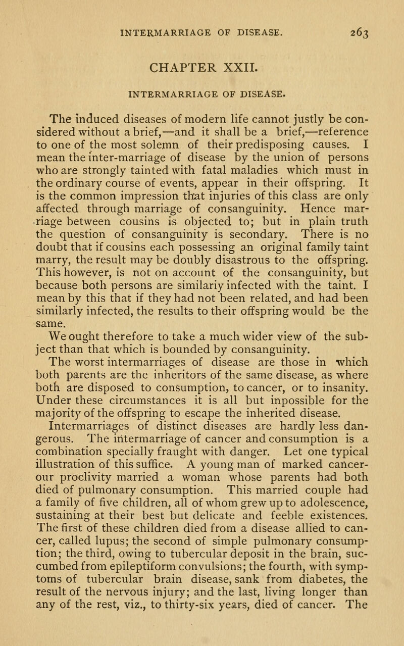 CHAPTER XXII. INTERMARRIAGE OF DISEASE. The induced diseases of modern life cannot justly be con- sidered without a brief,—and it shall be a brief,—reference to one of the most solemn of their predisposing causes. I mean the inter-marriage of disease by the union of persons who are strongly tainted with fatal maladies which must in the ordinary course of events, appear in their offspring. It is the common impression that injuries of this class are only affected through marriage of consanguinity. Hence mar- riage between cousins is objected to; but in plain truth the question of consanguinity is secondary. There is no doubt that if cousins each possessing an original family taint marry, the result may be doubly disastrous to the offspring. This however, is not on account of the consanguinity, but because both persons are similariy infected with the taint. I mean by this that if they had not been related, and had been similarly infected, the results to their offspring would be the same. We ought therefore to take a much wider view of the sub- ject than that which is bounded by consanguinity. The worst intermarriages of disease are those in which both parents are the inheritors of the same disease, as where both are disposed to consumption, to cancer, or to insanity. Under these circumstances it is all but inpossible for the majority of the offspring to escape the inherited disease. Intermarriages of distinct diseases are hardly less dan- gerous. The intermarriage of cancer and consumption is a combination specially fraught with danger. Let one typical illustration of this suffice. A young man of marked cancer- our proclivity married a woman whose parents had both died of pulmonary consumption. This married couple had a family of five children, all of whom grew up to adolescence, sustaining at their best but delicate and feeble existences. The first of these children died from a disease allied to can- cer, called lupus; the second of simple pulmonary consump- tion; the third, owing to tubercular deposit in the brain, suc- cumbed from epileptiform convulsions; the fourth, with symp- toms of tubercular brain disease, sank from diabetes, the result of the nervous injury; and the last, living longer than any of the rest, viz., to thirty-six years, died of cancer. The