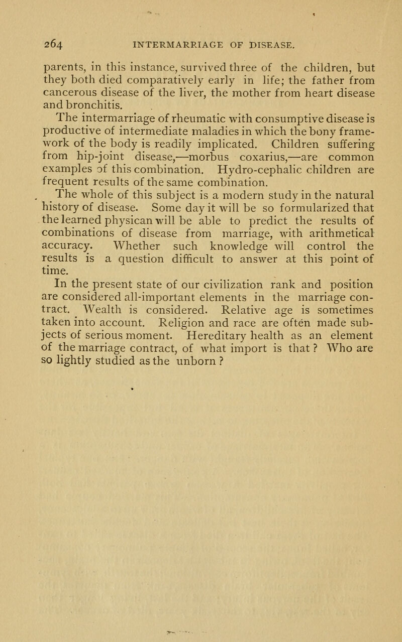 parents, in this instance, survived three of the children, but they both died comparatively early in life; the father from cancerous disease of the liver, the mother from heart disease and bronchitis. The intermarriage of rheumatic with consumptive disease is productive of intermediate maladies in which the bony frame- work of the body is readily implicated. Children suffering from hip-joint disease,—morbus coxarius,—are common examples of this combination. Hydro-cephalic children are frequent results of the same combination. The whole of this subject is a modern study in the natural history of disease. Some day it will be so formularized that the learned physican will be able to predict the results of combinations of disease from marriage, with arithmetical accuracy. Whether such knowledge will control the results is a question difficult to answer at this point of time. In the present state of our civilization rank and position are considered all-important elements in the marriage con- tract. Wealth is considered. Relative age is sometimes taken into account. Religion and race are often made sub- jects of serious moment. Hereditary health as an element of the marriage contract, of what import is that ? Who are so lightly studied as the unborn ?